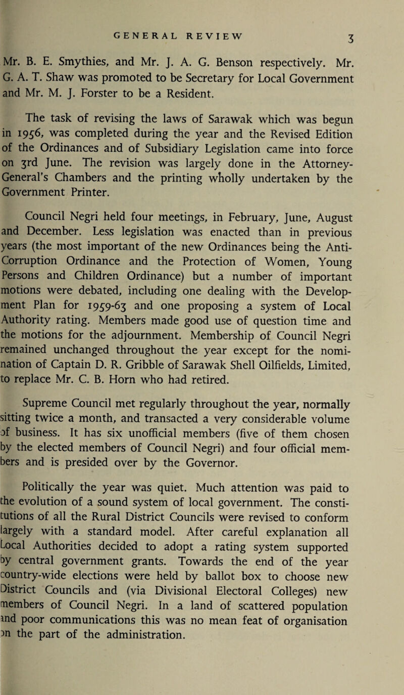 Mr. B. E. Smythies, and Mr. J. A. G. Benson respectively. Mr. G. A. T. Shaw was promoted to be Secretary for Local Government and Mr. M. J. Forster to be a Resident. The task of revising the laws of Sarawak which was begun in 1956, was completed during the year and the Revised Edition of the Ordinances and of Subsidiary Legislation came into force on 3rd June. The revision was largely done in the Attorney- General’s Chambers and the printing wholly undertaken by the Government Printer. Council Negri held four meetings, in February, June, August and December. Less legislation was enacted than in previous years (the most important of the new Ordinances being the Anti- Corruption Ordinance and the Protection of Women, Young Persons and Children Ordinance) but a number of important motions were debated, including one dealing with the Develop¬ ment Plan for 1939-63 and one proposing a system of Local Authority rating. Members made good use of question time and the motions for the adjournment. Membership of Council Negri remained unchanged throughout the year except for the nomi¬ nation of Captain D. R. Gribble of Sarawak Shell Oilfields, Limited, to replace Mr. C. B. Horn who had retired. Supreme Council met regularly throughout the year, normally sitting twice a month, and transacted a very considerable volume of business. It has six unofficial members (five of them chosen by the elected members of Council Negri) and four official mem¬ bers and is presided over by the Governor. Politically the year was quiet. Much attention was paid to the evolution of a sound system of local government. The consti¬ tutions of all the Rural District Councils were revised to conform largely with a standard model. After careful explanation all Local Authorities decided to adopt a rating system supported by central government grants. Towards the end of the year country-wide elections were held by ballot box to choose new District Councils and (via Divisional Electoral Colleges) new members of Council Negri. In a land of scattered population tnd poor communications this was no mean feat of organisation 3n the part of the administration.