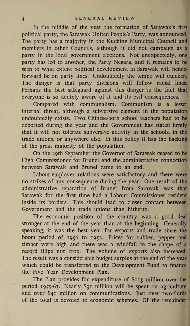 In the middle of the year the formation of Sarawak’s first political party, the Sarawak United People’s Party, was announced. The party has a majority in the Kuching Municipal Council and members in other Councils, although it did not campaign as a party in the local government elections. Not unexpectedly, one party has led to another, the Party Negara, and it remains to be seen to what extent political development in Sarawak will hence¬ forward be on party lines. Undoubtedly the tempo will quicken. The danger is that party divisions will follow racial lines. Perhaps the best safeguard against this danger is the fact that everyone is so acutely aware of it and its evil consequences. Compared with communalism. Communism is a lesser internal threat, although a subversive element in the population undoubtedly exists. Two Chinese-born school teachers had to be deported during the year and the Government has stated firmly that it will not tolerate subversive activity in the schools, in the trade unions, or anywhere else. In this policy it has the backing of the great majority of the population. On the 29th September the Governor of Sarawak ceased to be High Commissioner for Brunei and the administrative connection between Sarawak and Brunei came to an end. Labour-employer relations were satisfactory and there were no strikes of any consequence during the year. One result of the administrative separation of Brunei from Sarawak was that Sarawak for the first time had a Labour Commissioner resident inside its borders. This should lead to closer contact between Government and the trade unions than hitherto. The economic position of the country was a good deal stronger at the end of the year than at the beginning. Generally speaking, it was the best year for exports and trade since the , boom period of 1950 to 1952. Prices for rubber, pepper and timber were high and there was a windfall in the shape of a record illipe nut crop. The volume of exports also increased. The result was a considerable budget surplus at the end of the year which could be transferred to the Development Fund to finance the Five Year Development Plan. The Plan provides for expenditure of $115 million over the period 1959-63. Nearly $31 million will be spent on agriculture and over $41 million on communications. Just over two-thirds of the total is devoted to economic schemes. Of the remainder