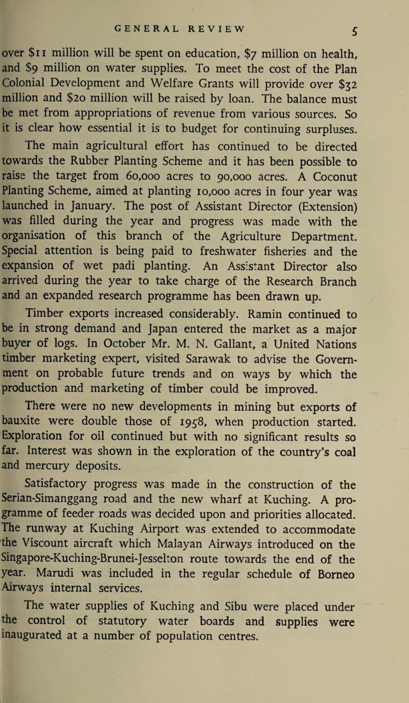 over $11 million will be spent on education, $7 million on health, and $9 million on water supplies. To meet the cost of the Plan Colonial Development and Welfare Grants will provide over $32 million and $20 million will be raised by loan. The balance must be met from appropriations of revenue from various sources. So it is clear how essential it is to budget for continuing surpluses. The main agricultural effort has continued to be directed towards the Rubber Planting Scheme and it has been possible to raise the target from 60,000 acres to 90,000 acres. A Coconut Planting Scheme, aimed at planting 10,000 acres in four year was launched in January. The post of Assistant Director (Extension) was filled during the year and progress was made with the organisation of this branch of the Agriculture Department. Special attention is being paid to freshwater fisheries and the expansion of wet padi planting. An Assistant Director also arrived during the year to take charge of the Research Branch and an expanded research programme has been drawn up. Timber exports increased considerably. Ramin continued to be in strong demand and Japan entered the market as a major buyer of logs. In October Mr. M. N. Gallant, a United Nations timber marketing expert, visited Sarawak to advise the Govern¬ ment on probable future trends and on ways by which the production and marketing of timber could be improved. There were no new developments in mining but exports of bauxite were double those of 1958, when production started. Exploration for oil continued but with no significant results so far. Interest was shown in the exploration of the country’s coal and mercury deposits. Satisfactory progress was made in the construction of the Serian-Simanggang road and the new wharf at Kuching. A pro¬ gramme of feeder roads was decided upon and priorities allocated. The runway at Kuching Airport was extended to accommodate the Viscount aircraft which Malayan Airways introduced on the Singapore-Kuching-Brunei-Jesselton route towards the end of the year. Marudi was included in the regular schedule of Borneo Airways internal services. The water supplies of Kuching and Sibu were placed under the control of statutory water boards and supplies were inaugurated at a number of population centres.