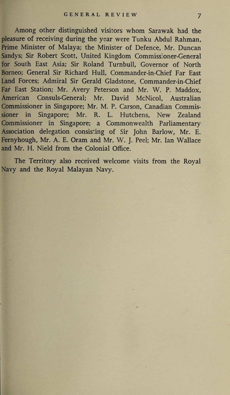 Among other distinguished visitors whom Sarawak had the pleasure of receiving during the year were Tunku Abdul Rahman, Prime Minister of Malaya; the Minister of Defence, Mr. Duncan Sandys; Sir Robert Scott, United Kingdom Commissioner-General for South East Asia; Sir Roland Turnbull, Governor of North Borneo; General Sir Richard Hull, Commander-in-Chief Far East Land Forces; Admiral Sir Gerald Gladstone, Commander-in-Chief Far East Station; Mr. Avery Peterson and Mr. W. P. Maddox, American Consuls-General; Mr. David McNicol, Australian Commissioner in Singapore; Mr. M. P. Carson, Canadian Commis¬ sioner in Singapore; Mr. R. L. Hutchens, New Zealand Commissioner in Singapore; a Commonwealth Parliamentary Association delegation consisting of Sir John Barlow, Mr. E. Fernyhough, Mr. A. E. Oram and Mr. W. J. Peel; Mr. Ian Wallace and Mr. H. Nield from the Colonial Office. The Territory also received welcome visits from the Royal Navy and the Royal Malayan Navy.