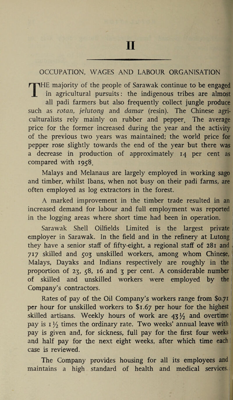 II OCCUPATION, WAGES AND LABOUR ORGANISATION THE majority of the people of Sarawak continue to be engaged in agricultural pursuits: the indigenous tribes are almost all padi farmers but also frequently collect jungle produce such as rotan, jelutong and damar (resin). The Chinese agri¬ culturalists rely mainly on rubber and pepper. The average price for the former increased during the year and the activity of the previous two years was maintained; the world price for pepper rose slightly towards the end of the year but there was a decrease in production of approximately 14 per cent as compared with 1958. Malays and Melanaus are largely employed in working sago and timber, whilst Ibans, when not busy on their padi farms, are often employed as log extractors in the forest. A marked improvement in the timber trade resulted in an increased demand for labour and full employment was reported in the logging areas where short time had been in operation. Sarawak Shell Oilfields Limited is the largest private employer in Sarawak. In the field and in the refinery at Lutong they have a senior staff of fifty-eight, a regional staff of 281 and 717 skilled and 503 unskilled workers, among whom Chinese, Malays, Dayaks and Indians respectively are roughly in the proportion of 23, 58, 16 and 3 per cent. A considerable number of skilled and unskilled workers were employed by the Company’s contractors. Rates of pay of the Oil Company’s workers range from $0.71 per hour for unskilled workers to $1.67 per hour for the highest skilled artisans. Weekly hours of work are 43^ and overtime pay is 1 y2 times the ordinary rate. Two weeks’ annual leave with pay is given and, for sickness, full pay for the first four weeks and half pay for the next eight weeks, after which time each case is reviewed. The Company provides housing for all its employees and maintains a high standard of health and medical services.