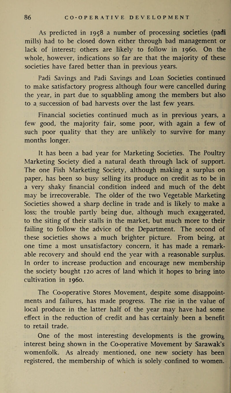 As predicted in 1958 a number of processing societies (padi mills) had to be closed down either through bad management or lack of interest; others are likely to follow in i960. On the whole, however, indications so far are that the majority of these societies have fared better than in previous years. Padi Savings and Padi Savings and Loan Societies continued to make satisfactory progress although four were cancelled during the year, in part due to squabbling among the members but also to a succession of bad harvests over the last few years. Financial societies continued much as in previous years, a few good, the majority fair, some poor, with again a few of such poor quality that they are unlikely to survive for many months longer. It has been a bad year for Marketing Societies. The Poultry Marketing Society died a natural death through lack of support. The one Fish Marketing Society, although making a surplus on paper, has been so busy selling its produce on credit as to be in a very shaky financial condition indeed and much of the debt may be irrecoverable. The older of the two Vegetable Marketing Societies showed a sharp decline in trade and is likely to make a loss; the trouble partly being due, although much exaggerated, to the siting of their stalls in the market, but much more to their failing to follow the advice of the Department. The second of these societies shows a much brighter picture. From being, at one time a most unsatisfactory concern, it has made a remark¬ able recovery and should end the year with a reasonable surplus. In order to increase production and encourage new membership the society bought 120 acres of land which it hopes to bring into cultivation in i960. The Co-operative Stores Movement, despite some disappoint¬ ments and failures, has made progress. The rise in the value of local produce in the latter half of the year may have had some effect in the reduction of credit and has certainly been a benefit to retail trade. One of the most interesting developments is the growing interest being shown in the Co-operative Movement by Sarawak’s womenfolk. As already mentioned, one new society has been registered, the membership of which is solely confined to women.