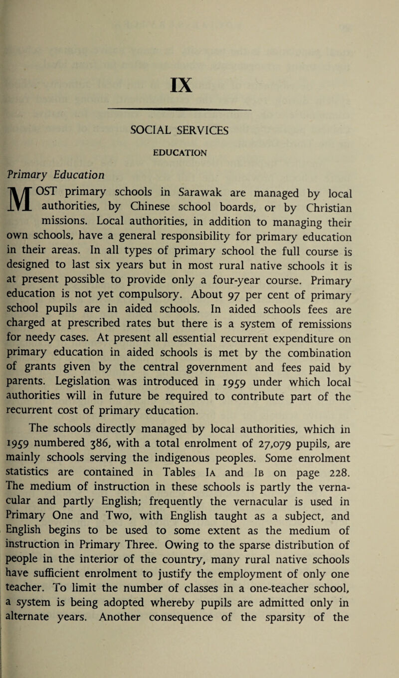 IX SOCIAL SERVICES EDUCATION Vrimary Education MOST primary schools in Sarawak are managed by local authorities, by Chinese school boards, or by Christian missions. Local authorities, in addition to managing their own schools, have a general responsibility for primary education in their areas. In all types of primary school the full course is designed to last six years but in most rural native schools it is at present possible to provide only a four-year course. Primary education is not yet compulsory. About 97 per cent of primary school pupils are in aided schools. In aided schools fees are charged at prescribed rates but there is a system of remissions for needy cases. At present all essential recurrent expenditure on primary education in aided schools is met by the combination of grants given by the central government and fees paid by parents. Legislation was introduced in 1959 under which local authorities will in future be required to contribute part of the recurrent cost of primary education. The schools directly managed by local authorities, which in 1959 numbered 386, with a total enrolment of 27,079 pupils, are mainly schools serving the indigenous peoples. Some enrolment statistics are contained in Tables Ia and Ib on page 228. The medium of instruction in these schools is partly the verna¬ cular and partly English; frequently the vernacular is used in Primary One and Two, with English taught as a subject, and English begins to be used to some extent as the medium of instruction in Primary Three. Owing to the sparse distribution of people in the interior of the country, many rural native schools have sufficient enrolment to justify the employment of only one teacher. To limit the number of classes in a one-teacher school, a system is being adopted whereby pupils are admitted only in alternate years. Another consequence of the sparsity of the