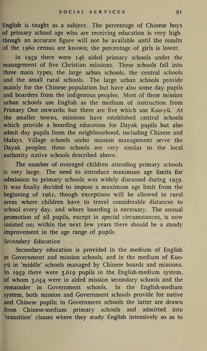 English is taught as a subject. The percentage of Chinese boys of primary school age who are receiving education is very high though an accurate figure will not be available until the results of the i960 census are known; the percentage of girls is lower. In 1959 there were 146 aided primary schools under the management of five Christian missions. These schools fall into three main types, the large urban schools, the central schools and the small rural schools. The large urban schools provide mainly for the Chinese population but have also some day pupils and boarders from the indigenous peoples. Most of these mission urban schools use English as the medium of instruction from Primary One onwards; but there are five which use Kuo-yii. At the smaller towns, missions have established central schools which provide a boarding education for Dayak pupils but also admit day pupils from the neighbourhood, including Chinese and Malays. Village schools under mission management serve the Dayak peoples; these schools are very similar to the local authority native schools described above. The number of overaged children attending primary schools is very large. The need to introduce maximum age limits for admission to primary schools was widely discussed during 1959. It was finally decided to impose a maximum age limit from the beginning of 1961, though exceptions will be allowed in rural areas where children have to travel considerable distances to school every day, and where boarding is necessary. The annual promotion of all pupils, except in special circumstances, is now insisted on; within the next few years there should be a steady improvement in the age range of pupils. Secondary Education Secondary education is provided in the medium of English at Government and mission schools, and in the medium of Kuo- yii in ‘middle’ schools managed by Chinese boards and missions. In I9S9 there were 3,619 pupils in the English-medium system, of whom 3,034 were in aided mission secondary schools and the remainder in Government schools. In the English-medium system, both mission and Government schools provide for native and Chinese pupils; in Government schools the latter are drawn from Chinese-medium primary schools and admitted into ‘transition’ classes where they study English intensively so as to