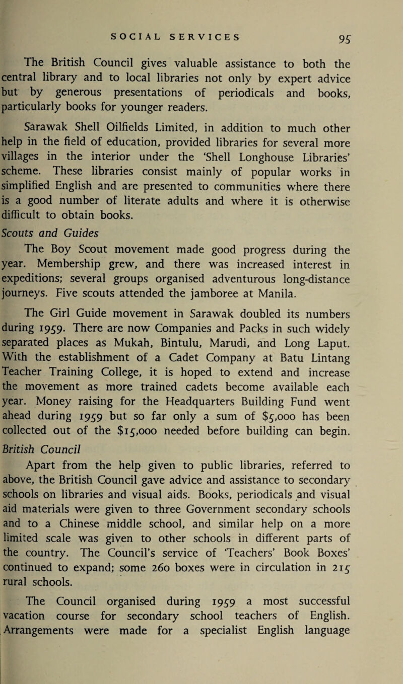 The British Council gives valuable assistance to both the central library and to local libraries not only by expert advice but by generous presentations of periodicals and books, particularly books for younger readers. Sarawak Shell Oilfields Limited, in addition to much other help in the field of education, provided libraries for several more villages in the interior under the ‘Shell Longhouse Libraries’ scheme. These libraries consist mainly of popular works in simplified English and are presented to communities where there is a good number of literate adults and where it is otherwise difficult to obtain books. Scouts and Guides The Boy Scout movement made good progress during the year. Membership grew, and there was increased interest in expeditions; several groups organised adventurous long-distance journeys. Five scouts attended the jamboree at Manila. The Girl Guide movement in Sarawak doubled its numbers during 1959. There are now Companies and Packs in such widely separated places as Mukah, Bintulu, Marudi, and Long Laput. With the establishment of a Cadet Company at Batu Lintang Teacher Training College, it is hoped to extend and increase the movement as more trained cadets become available each year. Money raising for the Headquarters Building Fund went ahead during 1959 but so far only a sum of $5,000 has been collected out of the $15,000 needed before building can begin. British Council Apart from the help given to public libraries, referred to above, the British Council gave advice and assistance to secondary schools on libraries and visual aids. Books, periodicals and visual aid materials were given to three Government secondary schools and to a Chinese middle school, and similar help on a more limited scale was given to other schools in different parts of the country. The Council’s service of ‘Teachers’ Book Boxes’ continued to expand; some 260 boxes were in circulation in 215 rural schools. The Council organised during 1959 a most successful vacation course for secondary school teachers of English. Arrangements were made for a specialist English language