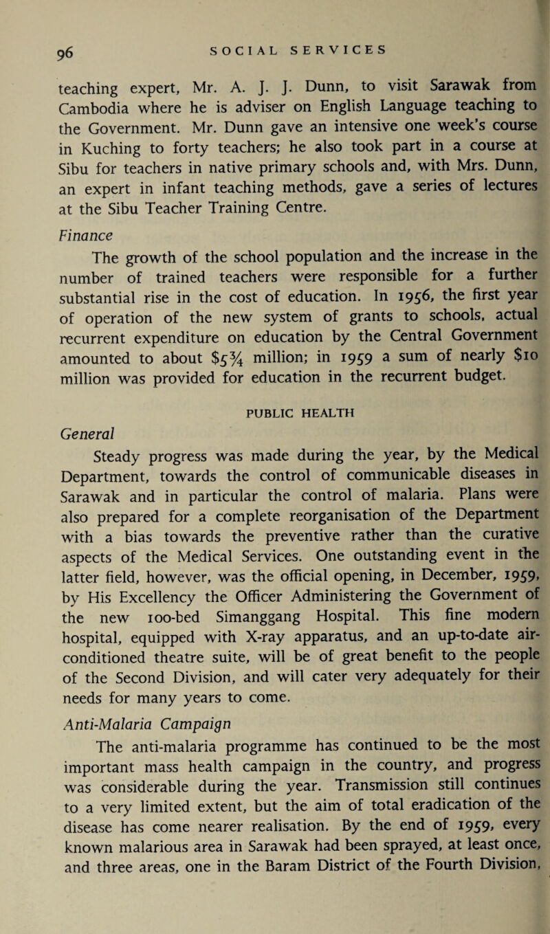 teaching expert, Mr. A. J. J. Dunn, to visit Sarawak from Cambodia where he is adviser on English Language teaching to the Government. Mr. Dunn gave an intensive one week’s course in Kuching to forty teachers; he also took part in a course at Sibu for teachers in native primary schools and, with Mrs. Dunn, an expert in infant teaching methods, gave a series of lectures at the Sibu Teacher Training Centre. Finance The growth of the school population and the increase in the number of trained teachers were responsible for a further substantial rise in the cost of education. In 1956, the first year of operation of the new system of grants to schools, actual recurrent expenditure on education by the Central Government amounted to about $5% million; in 1959 a sum of nearly $10 million was provided for education in the recurrent budget. PUBLIC HEALTH General Steady progress was made during the year, by the Medical Department, towards the control of communicable diseases in Sarawak and in particular the control of malaria. Plans were also prepared for a complete reorganisation of the Department with a bias towards the preventive rather than the curative aspects of the Medical Services. One outstanding event in the latter field, however, was the official opening, in December, 1959, by His Excellency the Officer Administering the Government of the new 100-bed Simanggang Hospital. This fine modern hospital, equipped with X-ray apparatus, and an up-to-date air- conditioned theatre suite, will be of great benefit to the people of the Second Division, and will cater very adequately for their needs for many years to come. Anti-Malaria Campaign The anti-malaria programme has continued to be the most important mass health campaign in the country, and progress was considerable during the year. Transmission still continues to a very limited extent, but the aim of total eradication of the disease has come nearer realisation. By the end of 1959, every known malarious area in Sarawak had been sprayed, at least once, and three areas, one in the Baram District of the Fourth Division,