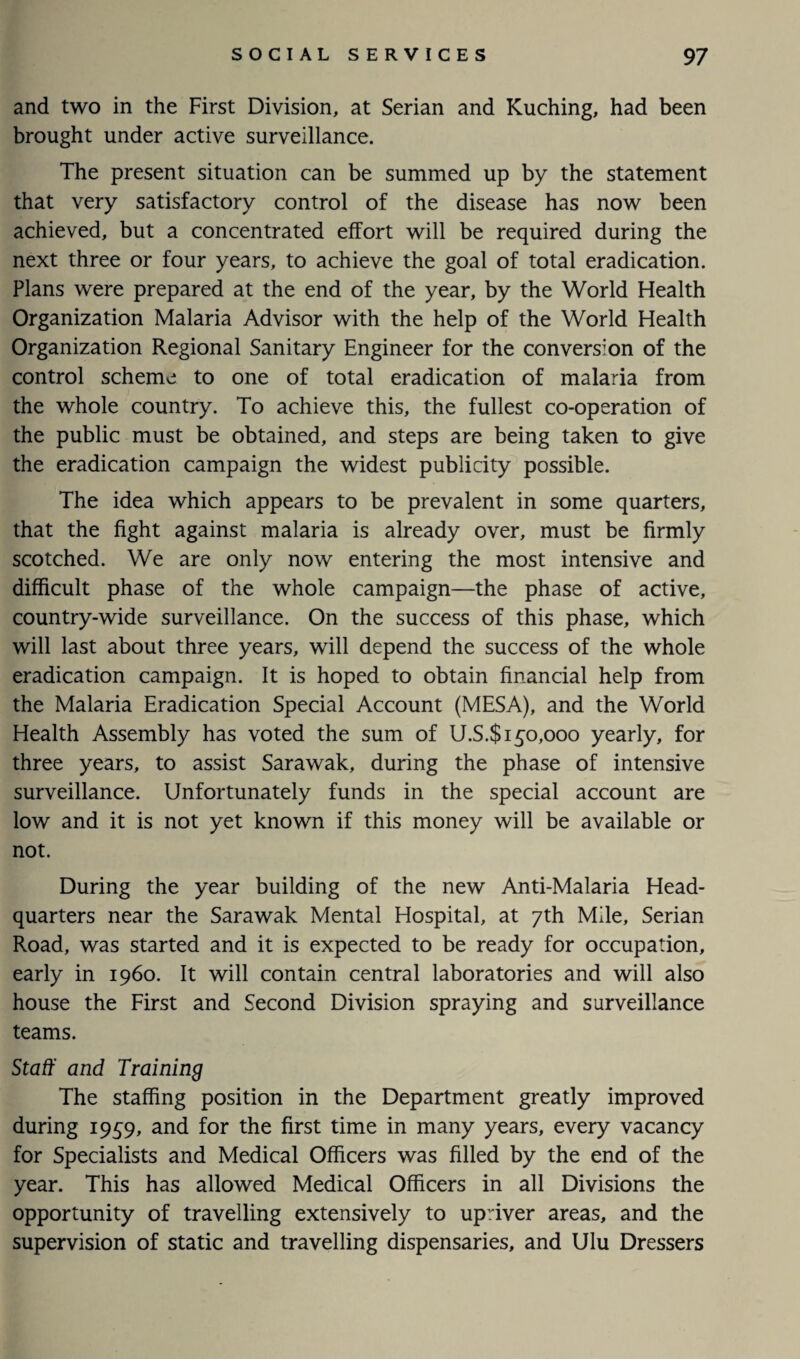 and two in the First Division, at Serian and Kuching, had been brought under active surveillance. The present situation can be summed up by the statement that very satisfactory control of the disease has now been achieved, but a concentrated effort will be required during the next three or four years, to achieve the goal of total eradication. Plans were prepared at the end of the year, by the World Health Organization Malaria Advisor with the help of the World Health Organization Regional Sanitary Engineer for the conversion of the control scheme to one of total eradication of malaria from the whole country. To achieve this, the fullest co-operation of the public must be obtained, and steps are being taken to give the eradication campaign the widest publicity possible. The idea which appears to be prevalent in some quarters, that the fight against malaria is already over, must be firmly scotched. We are only now entering the most intensive and difficult phase of the whole campaign—the phase of active, country-wide surveillance. On the success of this phase, which will last about three years, will depend the success of the whole eradication campaign. It is hoped to obtain financial help from the Malaria Eradication Special Account (MESA), and the World Health Assembly has voted the sum of U.S.$ 150,000 yearly, for three years, to assist Sarawak, during the phase of intensive surveillance. Unfortunately funds in the special account are low and it is not yet known if this money will be available or not. During the year building of the new Anti-Malaria Head¬ quarters near the Sarawak Mental Hospital, at 7th Mile, Serian Road, was started and it is expected to be ready for occupation, early in i960. It will contain central laboratories and will also house the First and Second Division spraying and surveillance teams. Staff and Training The staffing position in the Department greatly improved during 1959, and for the first time in many years, every vacancy for Specialists and Medical Officers was filled by the end of the year. This has allowed Medical Officers in all Divisions the opportunity of travelling extensively to upriver areas, and the supervision of static and travelling dispensaries, and Ulu Dressers