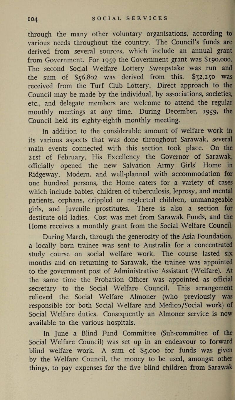 through the many other voluntary organisations, according to various needs throughout the country. The Council’s funds are derived from several sources, which include an annual grant from Government. For 1959 the Government grant was $190,000. The second Social Welfare Lottery Sweepstake was run and the sum of $56,802 was derived from this. $32,250 was received from the Turf Club Lottery. Direct approach to the Council may be made by the individual, by associations, societies, etc., and delegate members are welcome to attend the regular monthly meetings at any time. During December, 1959, the Council held its eighty-eighth monthly meeting. In addition to the considerable amount of welfare work in its various aspects that was done throughout Sarawak, several main events connected with this section took place. On the 21 st of February, His Excellency the Governor of Sarawak, officially opened the new Salvation Army Girls’ Home in Ridgeway. Modern, and well-planned with accommodation for one hundred persons, the Home caters for a variety of cases which include babies, children of tuberculosis, leprosy, and mental patients, orphans, crippled or neglected children, unmanageable girls, and juvenile prostitutes. There is also a section for destitute old ladies. Cost was met from Sarawak Funds, and the Home receives a monthly grant from the Social Welfare Council. During March, through the generosity of the Asia Foundation, a locally born trainee was sent to Australia for a concentrated study course on social welfare work. The course lasted six months and on returning to Sarawak, the trainee was appointed to the government post of Administrative Assistant (Welfare). At the same time the Probation Officer was appointed as official secretary to the Social Welfare Council. This arrangement relieved the Social Welfare Almoner (who previously was responsible for both Social Welfare and Medico/Social work) of Social Welfare duties. Consequently an Almoner service is now available to the various hospitals. In June a Blind Fund Committee (Sub-committee of the Social Welfare Council) was set up in an endeavour to forward blind welfare work. A sum of $5,000 for funds was given by the Welfare Council, the money to be used, amongst other things, to pay expenses for the five blind children from Sarawak