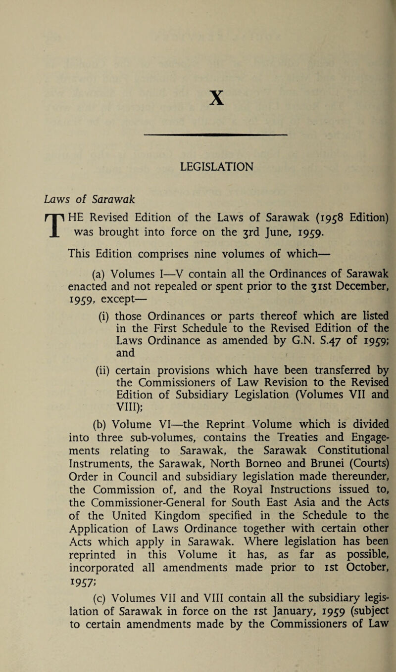 X LEGISLATION Laws of Sarawak THE Revised Edition of the Laws of Sarawak (1958 Edition) was brought into force on the 3rd June, 1959. This Edition comprises nine volumes of which— (a) Volumes I—V contain all the Ordinances of Sarawak enacted and not repealed or spent prior to the 31st December, 1959, except— (i) those Ordinances or parts thereof which are listed in the First Schedule to the Revised Edition of the Laws Ordinance as amended by G.N. S.47 of 1959; and (ii) certain provisions which have been transferred by the Commissioners of Law Revision to the Revised Edition of Subsidiary Legislation (Volumes VII and VIII); (b) Volume VI—the Reprint Volume which is divided into three sub-volumes, contains the Treaties and Engage¬ ments relating to Sarawak, the Sarawak Constitutional Instruments, the Sarawak, North Borneo and Brunei (Courts) Order in Council and subsidiary legislation made thereunder, the Commission of, and the Royal Instructions issued to, the Commissioner-General for South East Asia and the Acts of the United Kingdom specified in the Schedule to the Application of Laws Ordinance together with certain other Acts which apply in Sarawak. Where legislation has been reprinted in this Volume it has, as far as possible, incorporated all amendments made prior to 1st October, 1957; (c) Volumes VII and VIII contain all the subsidiary legis¬ lation of Sarawak in force on the 1st January, 1959 (subject to certain amendments made by the Commissioners of Law