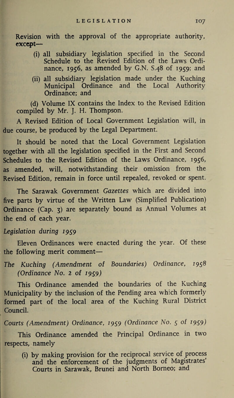 IO7 Revision with the approval of the appropriate authority, except— (i) all subsidiary legislation specified in the Second Schedule to the Revised Edition of the Laws Ordi¬ nance, 1956, as amended by G.N. S.48 of 1959; and (ii) all subsidiary legislation made under the Kuching Municipal Ordinance and the Local Authority Ordinance; and (d) Volume IX contains the Index to the Revised Edition compiled by Mr. J. H. Thompson. A Revised Edition of Local Government Legislation will, in due course, be produced by the Legal Department. It should be noted that the Local Government Legislation together with all the legislation specified in the First and Second Schedules to the Revised Edition of the Laws Ordinance, 1956, as amended, will, notwithstanding their omission from the Revised Edition, remain in force until repealed, revoked or spent. The Sarawak Government Gazettes which are divided into five parts by virtue of the Written Law (Simplified Publication) Ordinance (Cap. 3) are separately bound as Annual Volumes at the end of each year. Legislation during 1959 Eleven Ordinances were enacted during the year. Of these the following merit comment— The Kuching (Amendment of Boundaries) Ordinance, 1958 (Ordinance No. 2 of 1959) This Ordinance amended the boundaries of the Kuching Municipality by the inclusion of the Pending area which formerly formed part of the local area of the Kuching Rural District Council. Courts (Amendment) Ordinance, 1959 (Ordinance No. 5 of 1959) This Ordinance amended the Principal Ordinance in two respects, namely (i) by making provision for the reciprocal service of process and the enforcement of the judgments of Magistrates’ Courts in Sarawak, Brunei and North Borneo; and