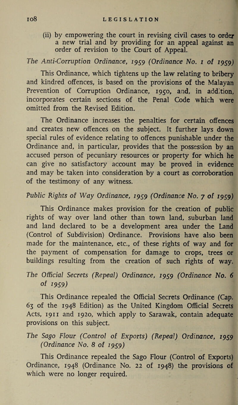 (ii) by empowering the court in revising civil cases to order a new trial and by providing for an appeal against an order of revision to the Court of Appeal. The Anti-Corruption Ordinance, 1959 (Ordinance No. 1 of 1959) This Ordinance, which tightens up the law relating to bribery and kindred offences, is based on the provisions of the Malayan Prevention of Corruption Ordinance, 1950, and, in addition, incorporates certain sections of the Penal Code which were omitted from the Revised Edition. The Ordinance increases the penalties for certain offences and creates new offences on the subject. It further lays down special rules of evidence relating to offences punishable under the Ordinance and, in particular, provides that the possession by an accused person of pecuniary resources or property for which he can give no satisfactory account may be proved in evidence and may be taken into consideration by a court as corroboration of the testimony of any witness. Vuhlic Rights of Way Ordinance, 1959 (Ordinance No. 7 of 1959) This Ordinance makes provision for the creation of public rights of way over land other than town land, suburban land and land declared to be a development area under the Land (Control of Subdivision) Ordinance. Provisions have also been made for the maintenance, etc., of these rights of way and for the payment of compensation for damage to crops, trees or buildings resulting from the creation of such rights of way. The Official Secrets (Repeal) Ordinance, 1959 (Ordinance No. 6 of 1959) This Ordinance repealed the Official Secrets Ordinance (Cap. 63 of the 1948 Edition) as the United Kingdom Official Secrets Acts, 1911 and 1920, which apply to Sarawak, contain adequate provisions on this subject. The Sago Flour (Control of Exports) (Repeal) Ordinance, 1959 (Ordinance No. 8 of 19S9) This Ordinance repealed the Sago Flour (Control of Exports) Ordinance, 1948 (Ordinance No. 22 of 1948) the provisions of which were no longer required.