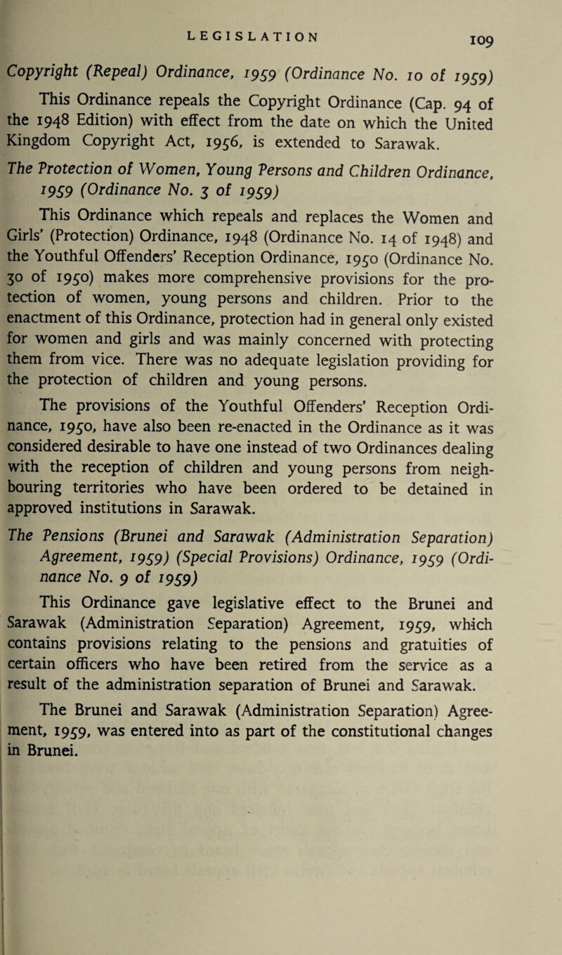 Copyright (Repeal) Ordinance, 1959 (Ordinance No. 10 of 1959) This Ordinance repeals the Copyright Ordinance (Cap. 94 of the 1948 Edition) with effect from the date on which the United Kingdom Copyright Act, 1956, is extended to Sarawak. The Vrotection of Women, Young Versons and Children Ordinance, l9S9 (Ordinance No. 3 of 1959) This Ordinance which repeals and replaces the Women and Girls’ (Protection) Ordinance, 1948 (Ordinance No. 14 of 1948) and the Youthful Offenders’ Reception Ordinance, 1930 (Ordinance No. 30 of 1930) makes more comprehensive provisions for the pro¬ tection of women, young persons and children. Prior to the enactment of this Ordinance, protection had in general only existed for women and girls and was mainly concerned with protecting them from vice. There was no adequate legislation providing for the protection of children and young persons. The provisions of the Youthful Offenders’ Reception Ordi¬ nance, 1930, have also been re-enacted in the Ordinance as it was considered desirable to have one instead of two Ordinances dealing with the reception of children and young persons from neigh¬ bouring territories who have been ordered to be detained in approved institutions in Sarawak. The Tensions (Brunei and Sarawak (Administration Separation) Agreement, 1999) (Special Vrovisions) Ordinance, 1959 (Ordi¬ nance No. 9 of 19£9) This Ordinance gave legislative effect to the Brunei and Sarawak (Administration Separation) Agreement, 1959, which contains provisions relating to the pensions and gratuities of certain officers who have been retired from the service as a result of the administration separation of Brunei and Sarawak. The Brunei and Sarawak (Administration Separation) Agree¬ ment, 1939, was entered into as part of the constitutional changes in Brunei.