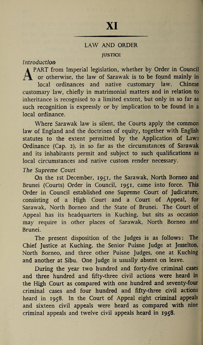 XI LAW AND ORDER JUSTICE Introduction APART from Imperial legislation, whether by Order in Council or otherwise, the law of Sarawak is to be found mainly in local ordinances and native customary law. Chinese customary law, chiefly in matrimonial matters and in relation to inheritance is recognised to a limited extent, but only in so far as such recognition is expressly or by implication to be found in a local ordinance. Where Sarawak law is silent, the Courts apply the common law of England and the doctrines of equity, together with English statutes to the extent permitted by the Application of Laws Ordinance (Cap. 2), in so far as the circumstances of Sarawak and its inhabitants permit and subject to such qualifications as local circumstances and native custom render necessary. The Supreme Court On the i st December, 1951, the Sarawak, North Borneo and Brunei (Courts) Order in Council, 1951, came into force. This Order in Council established one Supreme Court of Judicature, consisting of a High Court and a Court of Appeal, for Sarawak, North Borneo and the State of Brunei. The Court of Appeal has its headquarters in Kuching, but sits as occasion may require in other places of Sarawak, North Borneo and Brunei. The present disposition of the Judges is as follows: The Chief Justice at Kuching, the Senior Puisne Judge at Jesselton, North Borneo, and three other Puisne Judges, one at Kuching and another at Sibu. One Judge is usually absent on leave. During the year two hundred and forty-five criminal cases and three hundred and fifty-three civil actions were heard in the High Court as compared with one hundred and seventy-four criminal cases and four hundred and fifty-three civil actions heard in 1958. In the Court of Appeal eight criminal appeals and sixteen civil appeals were heard as compared with nine criminal appeals and twelve civil appeals heard in 1958.