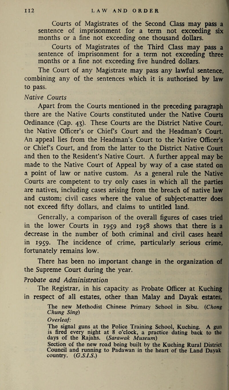 Courts of Magistrates of the Second Class may pass a sentence of imprisonment for a term not exceeding six months or a fine not exceeding one thousand dollars. Courts of Magistrates of the Third Class may pass a sentence of imprisonment for a term not exceeding three months or a fine not exceeding five hundred dollars. The Court of any Magistrate may pass any lawful sentence, combining any of the sentences which it is authorised by law to pass. Native Courts Apart from the Courts mentioned in the preceding paragraph there are the Native Courts constituted under the Native Courts Ordinance (Cap. 43). These Courts are the District Native Court, the Native Officer’s or Chief’s Court and the Headman's Court. An appeal lies from the Headman’s Court to the Native Officer’s or Chief’s Court, and from the latter to the District Native Court and then to the Resident’s Native Court. A further appeal may be made to the Native Court of Appeal by way of a case stated on a point of law or native custom. As a general rule the Native Courts are competent to try only cases in which all the parties are natives, including cases arising from the breach of native law and custom; civil cases where the value of subject-matter does not exceed fifty dollars, and claims to untitled land. Generally, a comparison of the overall figures of cases tried in the lower Courts in 1959 and 1938 shows that there is a decrease in the number of both criminal and civil cases heard in 1959. The incidence of crime, particularly serious crime, fortunately remains low. There has been no important change in the organization of the Supreme Court during the year. Vrobate and Administration The Registrar, in his capacity as Probate Officer at Kuching in respect of all estates, other than Malay and Dayak estates, The new Methodist Chinese Primary School in Sibu. (Chong Chung Sing) Overleaf: The signal guns at the Police Training School, Kuching. A gun is fired every night at 8 o’clock, a practice dating back to the days of the Rajahs, (,Sarawak Museum) Section of the new road being built by the Kuching Rural District Council and running to Padawan in the heart of the Land Dayak country. (G.S.l.S.)