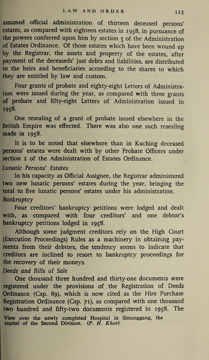 assumed official administration of thirteen deceased persons’ estates, as compared with eighteen estates in 1958, in pursuance of the powers conferred upon him by section 3 of the Administration of Estates Ordinance. Of those estates which have been wound up by the Registrar, the assets and property of the estates, after payment of the deceaseds’ just debts and liabilities, are distributed to the heirs and beneficiaries according to the shares to which they are entitled by law and custom. Four grants of probate and eighty-eight Letters of Administra¬ tion were issued during the year, as compared with three grants of probate and fifty-eight Letters of Administration issued in 1958. One resealing of a grant of probate issued elsewhere in the British Empire was effected. There was also one such resealing made in 1958. It is to be noted that elsewhere than in Kuching deceased persons’ estates were dealt with by other Probate Officers under section 2 of the Administration of Estates Ordinance. Lunatic Versons' Estates In his capacity as Official Assignee, the Registrar administered two new lunatic persons’ estates during the year, bringing the total to five lunatic persons’ estates under his administration. Bankruptcy Four creditors’ bankruptcy petitions were lodged and dealt with, as compared with four creditors’ and one debtor’s bankruptcy petitions lodged in 1958. Although some judgment creditors rely on the High Court (Execution Proceedings) Rules as a machinery in obtaining pay¬ ments from their debtors, the tendency seems to indicate that creditors are inclined to resort to bankruptcy proceedings for the recovery of their moneys. Deeds and Bills of Sale One thousand three hundred and thirty-one documents were registered under the provisions of the Registration of Deeds Ordinance (Cap. 89), which is now cited as the Hire Purchase Registration Ordinance (Cap. 71), as compared with one thousand two hundred and fifty-two documents registered in 1958. The View over the newly completed Hospital in Simanggang, the capital of the Second Division. (P. H. Khor)