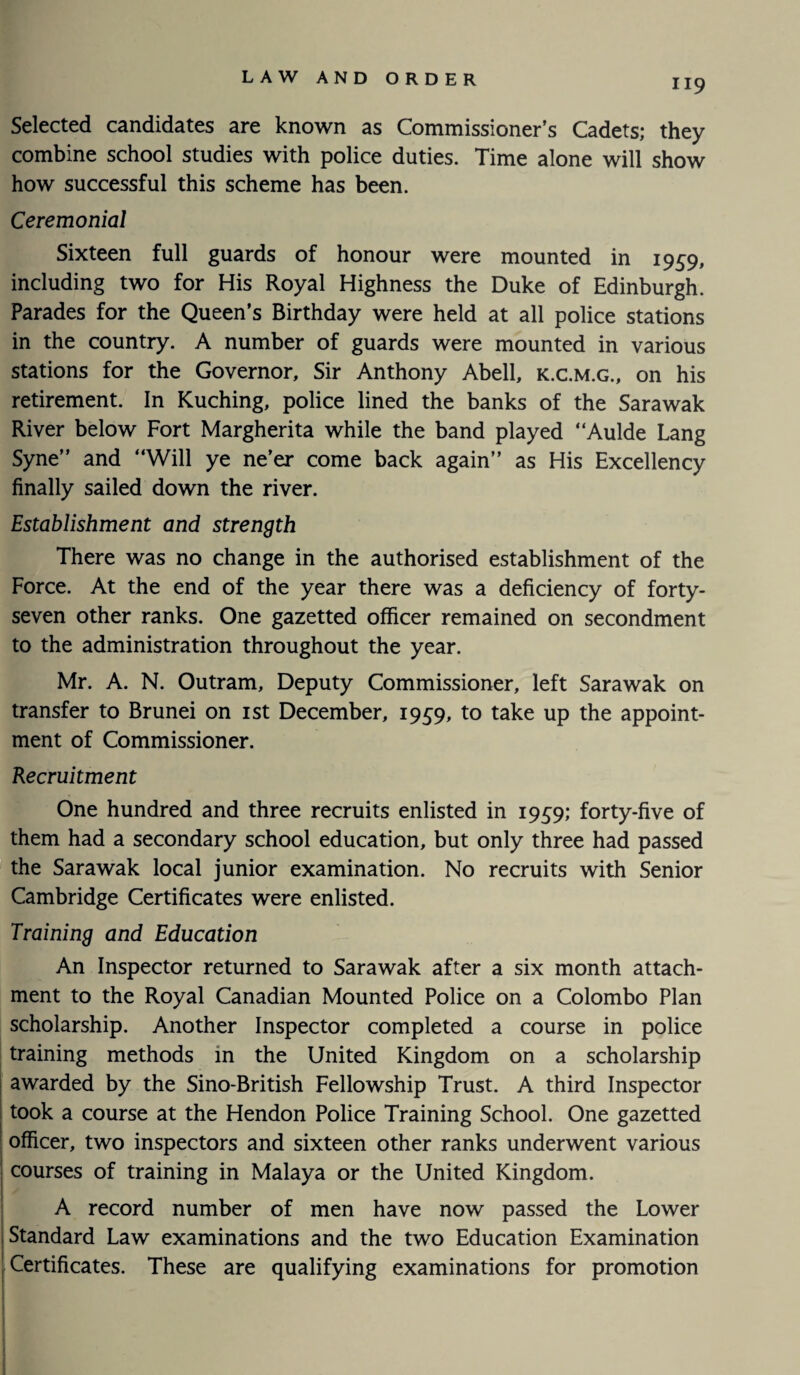 Selected candidates are known as Commissioner’s Cadets; they combine school studies with police duties. Time alone will show how successful this scheme has been. Ceremonial Sixteen full guards of honour were mounted in 1959, including two for His Royal Highness the Duke of Edinburgh. Parades for the Queen’s Birthday were held at all police stations in the country. A number of guards were mounted in various stations for the Governor, Sir Anthony Abell, k.c.m.g., on his retirement. In Kuching, police lined the banks of the Sarawak River below Fort Margherita while the band played “Aulde Lang Syne” and “Will ye ne’er come back again” as His Excellency finally sailed down the river. Establishment and strength There was no change in the authorised establishment of the Force. At the end of the year there was a deficiency of forty- seven other ranks. One gazetted officer remained on secondment to the administration throughout the year. Mr. A. N. Outram, Deputy Commissioner, left Sarawak on transfer to Brunei on 1st December, 1959, to take up the appoint¬ ment of Commissioner. Recruitment One hundred and three recruits enlisted in 1959; forty-five of them had a secondary school education, but only three had passed the Sarawak local junior examination. No recruits with Senior Cambridge Certificates were enlisted. Training and Education An Inspector returned to Sarawak after a six month attach¬ ment to the Royal Canadian Mounted Police on a Colombo Plan scholarship. Another Inspector completed a course in police training methods in the United Kingdom on a scholarship awarded by the Sino-British Fellowship Trust. A third Inspector took a course at the Hendon Police Training School. One gazetted officer, two inspectors and sixteen other ranks underwent various courses of training in Malaya or the United Kingdom. A record number of men have now passed the Lower Standard Law examinations and the two Education Examination Certificates. These are qualifying examinations for promotion