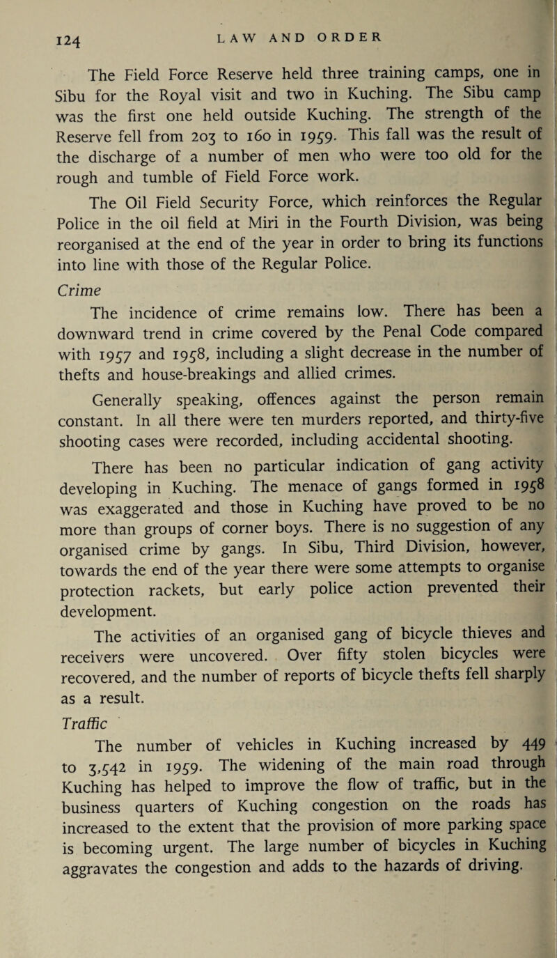 The Field Force Reserve held three training camps, one in Sibu for the Royal visit and two in Kuching. The Sibu camp was the first one held outside Kuching. The strength of the Reserve fell from 203 to 160 in 1959. This fall was the result of the discharge of a number of men who were too old for the rough and tumble of Field Force work. The Oil Field Security Force, which reinforces the Regular Police in the oil field at Miri in the Fourth Division, was being reorganised at the end of the year in order to bring its functions into line with those of the Regular Police. Crime The incidence of crime remains low. There has been a downward trend in crime covered by the Penal Code compared with 1937 and 1958, including a slight decrease in the number of thefts and house-breakings and allied crimes. Generally speaking, offences against the person remain constant. In all there were ten murders reported, and thirty-five shooting cases were recorded, including accidental shooting. There has been no particular indication of gang activity developing in Kuching. The menace of gangs formed in 1958 was exaggerated and those in Kuching have proved to be no more than groups of corner boys. There is no suggestion of any organised crime by gangs. In Sibu, Third Division, however, towards the end of the year there were some attempts to organise protection rackets, but early police action prevented their development. The activities of an organised gang of bicycle thieves and receivers were uncovered. Over fifty stolen bicycles were recovered, and the number of reports of bicycle thefts fell sharply as a result. Traffic The number of vehicles in Kuching increased by 449 to 3,542 in 1959. The widening of the main road through Kuching has helped to improve the flow of traffic, but in the business quarters of Kuching congestion on the roads has increased to the extent that the provision of more parking space is becoming urgent. The large number of bicycles in Kuching aggravates the congestion and adds to the hazards of driving.