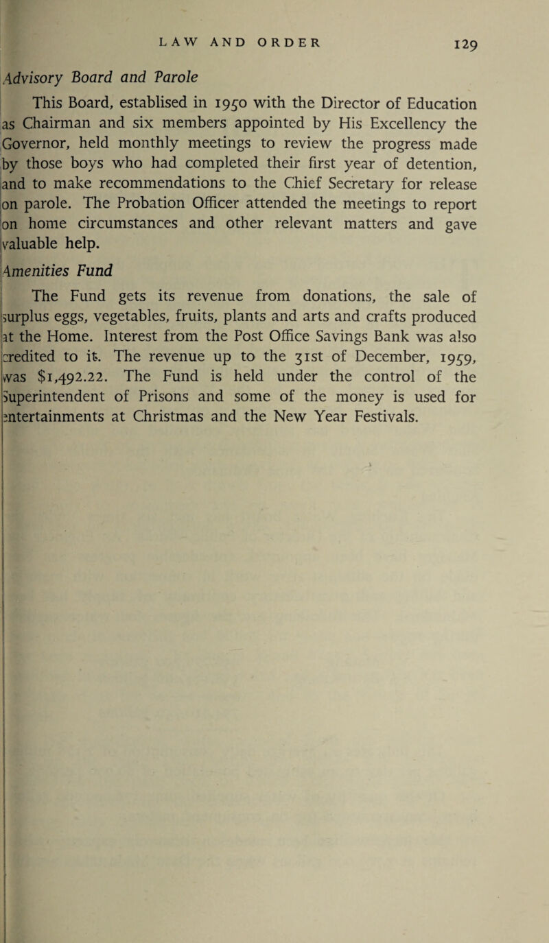 Advisory Board and Varole This Board, establised in 1950 with the Director of Education as Chairman and six members appointed by His Excellency the Governor, held monthly meetings to review the progress made by those boys who had completed their first year of detention, and to make recommendations to the Chief Secretary for release on parole. The Probation Officer attended the meetings to report on home circumstances and other relevant matters and gave yaluable help. Amenities Fund The Fund gets its revenue from donations, the sale of surplus eggs, vegetables, fruits, plants and arts and crafts produced rt the Home. Interest from the Post Office Savings Bank was also credited to it. The revenue up to the 31st of December, 1939, was $1,492.22. The Fund is held under the control of the Superintendent of Prisons and some of the money is used for entertainments at Christmas and the New Year Festivals. 1