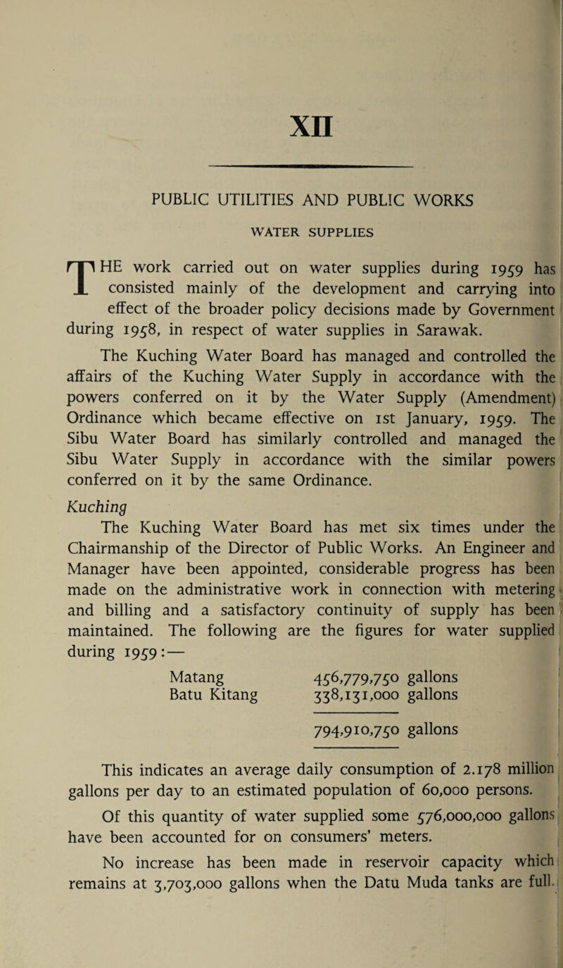 XII PUBLIC UTILITIES AND PUBLIC WORKS WATER SUPPLIES THE work carried out on water supplies during 1959 has consisted mainly of the development and carrying into effect of the broader policy decisions made by Government during 1958, in respect of water supplies in Sarawak. The Kuching Water Board has managed and controlled the affairs of the Kuching Water Supply in accordance with the powers conferred on it by the Water Supply (Amendment) Ordinance which became effective on 1st January, 1959. The Sibu Water Board has similarly controlled and managed the Sibu Water Supply in accordance with the similar powers conferred on it by the same Ordinance. Kuching The Kuching Water Board has met six times under the Chairmanship of the Director of Public Works. An Engineer and Manager have been appointed, considerable progress has been made on the administrative work in connection with metering and billing and a satisfactory continuity of supply has been maintained. The following are the figures for water supplied during 1959: — Matang 456,779,750 gallons Batu Kitang 338,131,000 gallons 794,910,750 gallons This indicates an average daily consumption of 2.178 million gallons per day to an estimated population of 60,000 persons. Of this quantity of water supplied some 576,000,000 gallons have been accounted for on consumers’ meters. No increase has been made in reservoir capacity which remains at 3,703,000 gallons when the Datu Muda tanks are full.