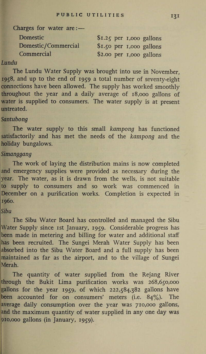 Charges for water are: — Domestic Domestic/Commercial Commercial $1.25 per 1,000 gallons $1.50 per 1,000 gallons $2.00 per 1,000 gallons Lundu The Lundu Water Supply was brought into use in November, 1958, and up to the end of 1959 a total number of seventy-eight connections have been allowed. The supply has worked smoothly throughout the year and a daily average of 18,000 gallons of water is supplied to consumers. The water supply is at present untreated. Santubong The water supply to this small kampong has functioned satisfactorily and has met the needs of the kampong and the holiday bungalows. Simanggang The work of laying the distribution mains is now completed and emergency supplies were provided as necessary during the year. The water, as it is drawn from the wells, is not suitable to supply to consumers and so work was commenced in December on a purification works. Completion is expected in i960. \Sibu The Sibu Water Board has controlled and managed the Sibu Water Supply since 1st January, 1959. Considerable progress has been made in metering and billing for water and additional staff has been recruited. The Sungei Merah Water Supply has been absorbed into the Sibu Water Board and a full supply has been maintained as far as the airport, and to the village of Sungei Merah. The quantity of water supplied from the Rejang River through the Bukit Lima purification works was 268,650,000 gallons for the year 1959, of which 222,584,382 gallons have been accounted for on consumers’ meters (i.e. 84%). The average daily consumption over the year was 710,000 gallons, and the maximum quantity of water supplied in any one day was 910,000 gallons (in January, 1959).