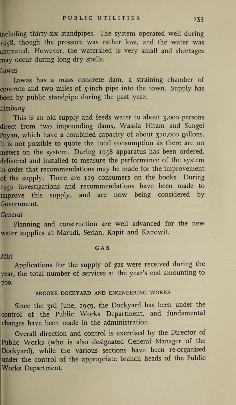 *33 including thirty-six standpipes. The system operated well during 1958, though the pressure was rather low, and the water was untreated. However, the watershed is very small and shortages may occur during long dry spells. Law as Lawas has a mass concrete dam, a straining chamber of concrete and two miles of 5-inch pipe into the town. Supply has been by public standpipe during the past year. Limbang This is an old supply and feeds water to about 3,000 persons direct from two impounding dams, Wassia Hitam and Sungei Poyan, which have a combined capacity of about 310,000 gallons. It is not possible to quote the total consumption as there are no meters on the system. During 1958 apparatus has been ordered, delivered and installed to measure the performance of the system in order that recommendations may be made for the improvement of the supply. There are 119 consumers on the books. During 1959 investigations and recommendations have been made to improve this supply, and are now being considered by Government. General Planning and construction are well advanced for the new water supplies at Marudi, Serian, Kapit and Kanowit. GAS Miri Applications for the supply of gas were received during the year, the total number of services at the year’s end amounting to 700. BROOKE DOCKYARD AND ENGINEERING WORKS Since the 3rd June, 1959, the Dockyard has been under the control of the Public Works Department, and fundamental changes have been made in the administration. Overall direction and control is exercised by the Director of Public Works (who is also designated General Manager of the Dockyard), while the various sections have been re-organised under the control of the appropriate branch heads of the Public ! Works Department.