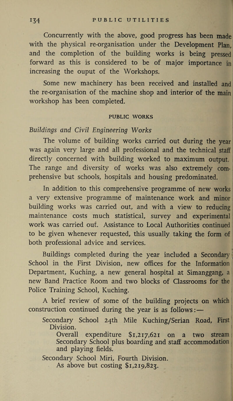 Concurrently with the above, good progress has been made with the physical re-organisation under the Development Plan, and the completion of the building works is being pressed forward as this is considered to be of major importance in increasing the ouput of the Workshops. Some new machinery has been received and installed and the re-organisation of the machine shop and interior of the main workshop has been completed. PUBLIC WORKS Buildings and Civil Engineering Works The volume of building works carried out during the year was again very large and all professional and the technical staff directly concerned with building worked to maximum output. The range and diversity of works was also extremely com¬ prehensive but schools, hospitals and housing predominated. In addition to this comprehensive programme of new works a very extensive programme of maintenance work and minor building works was carried out, and with a view to reducing maintenance costs much statistical, survey and experimental work was carried out. Assistance to Local Authorities continued to be given whenever requested, this usually taking the form of both professional advice and services. Buildings completed during the year included a Secondary School in the First Division, new offices for the Information Department, Kuching, a new general hospital at Simanggang, a new Band Practice Room and two blocks of Classrooms for the Police Training School, Kuching. A brief review of some of the building projects on which construction continued during the year is as follows: — Secondary School 24th Mile Kuching/Serian Road, First Division. Overall expenditure $1,217,621 on a two stream Secondary School plus boarding and staff accommodation and playing fields. Secondary School Miri, Fourth Division. As above but costing $1,219,823.