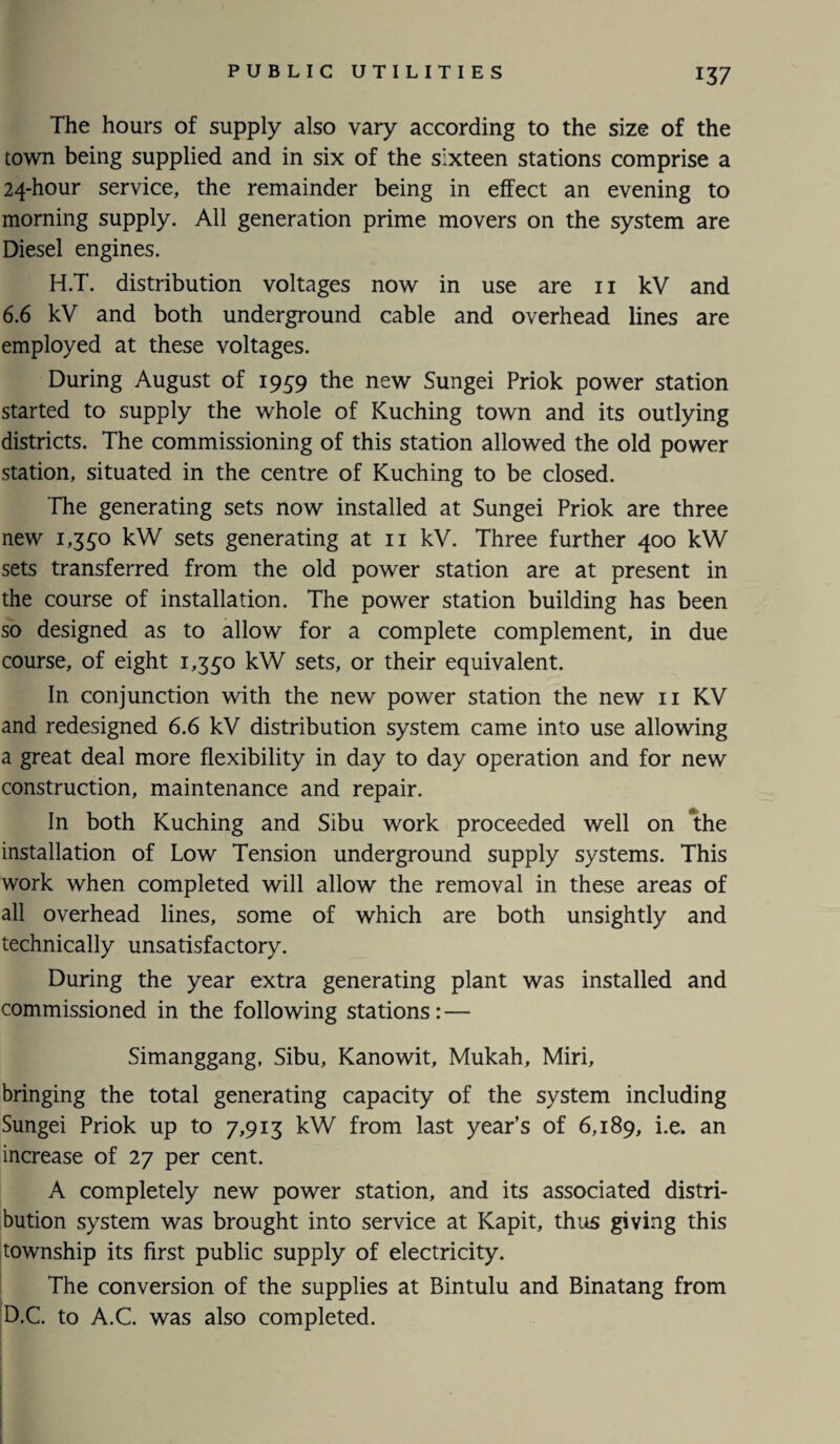 The hours of supply also vary according to the size of the town being supplied and in six of the sixteen stations comprise a 24-hour service, the remainder being in effect an evening to morning supply. All generation prime movers on the system are Diesel engines. H.T. distribution voltages now in use are 11 kV and 6.6 kV and both underground cable and overhead lines are employed at these voltages. During August of 1959 the new Sungei Priok power station started to supply the whole of Kuching town and its outlying districts. The commissioning of this station allowed the old power station, situated in the centre of Kuching to be closed. The generating sets now installed at Sungei Priok are three new 1,350 kW sets generating at 11 kV. Three further 400 kW sets transferred from the old power station are at present in the course of installation. The power station building has been so designed as to allow for a complete complement, in due course, of eight 1,350 kW sets, or their equivalent. In conjunction with the new power station the new 11 KV and redesigned 6.6 kV distribution system came into use allowing a great deal more flexibility in day to day operation and for new construction, maintenance and repair. In both Kuching and Sibu work proceeded well on the installation of Low Tension underground supply systems. This work when completed will allow the removal in these areas of all overhead lines, some of which are both unsightly and technically unsatisfactory. During the year extra generating plant was installed and commissioned in the following stations: — Simanggang, Sibu, Kanowit, Mukah, Miri, bringing the total generating capacity of the system including Sungei Priok up to 7,913 kW from last year’s of 6,189, i.e. an increase of 27 per cent. A completely new power station, and its associated distri¬ bution system was brought into service at Kapit, thus giving this township its first public supply of electricity. The conversion of the supplies at Bintulu and Binatang from D.C. to A.C. was also completed.