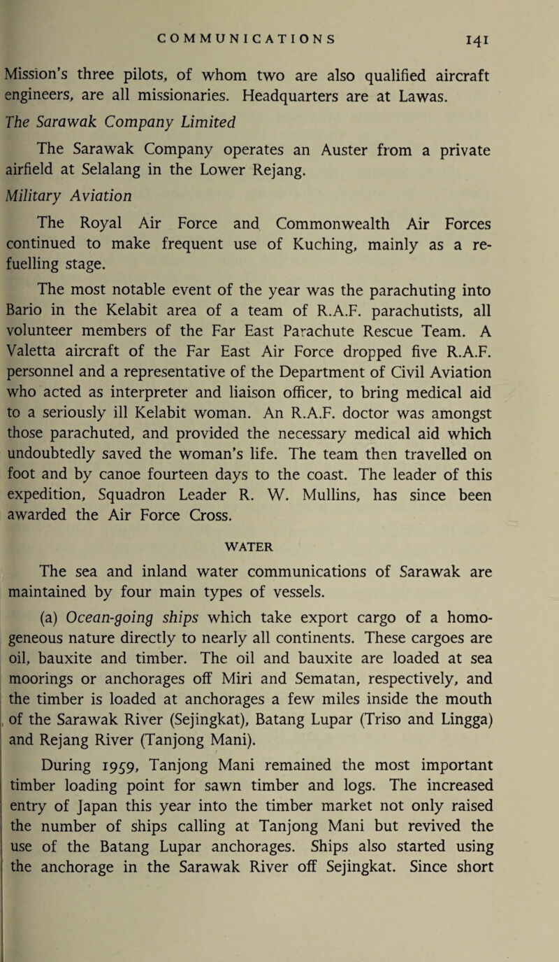 Mission’s three pilots, of whom two are also qualified aircraft engineers, are all missionaries. Headquarters are at Lawas. The Sarawak Company Limited The Sarawak Company operates an Auster from a private airfield at Selalang in the Lower Rejang. Military Aviation The Royal Air Force and Commonwealth Air Forces continued to make frequent use of Kuching, mainly as a re¬ fuelling stage. The most notable event of the year was the parachuting into Bario in the Kelabit area of a team of R.A.F. parachutists, all volunteer members of the Far East Parachute Rescue Team. A Valetta aircraft of the Far East Air Force dropped five R.A.F. personnel and a representative of the Department of Civil Aviation who acted as interpreter and liaison officer, to bring medical aid to a seriously ill Kelabit woman. An R.A.F. doctor was amongst those parachuted, and provided the necessary medical aid which undoubtedly saved the woman’s life. The team then travelled on foot and by canoe fourteen days to the coast. The leader of this expedition. Squadron Leader R. W. Mullins, has since been awarded the Air Force Cross. WATER The sea and inland water communications of Sarawak are maintained by four main types of vessels. (a) Ocean-going ships which take export cargo of a homo¬ geneous nature directly to nearly all continents. These cargoes are oil, bauxite and timber. The oil and bauxite are loaded at sea moorings or anchorages off Miri and Sematan, respectively, and the timber is loaded at anchorages a few miles inside the mouth [ of the Sarawak River (Sejingkat), Batang Lupar (Triso and Lingga) and Rejang River (Tanjong Mani). t During 1959, Tanjong Mani remained the most important timber loading point for sawn timber and logs. The increased entry of Japan this year into the timber market not only raised the number of ships calling at Tanjong Mani but revived the use of the Batang Lupar anchorages. Ships also started using the anchorage in the Sarawak River off Sejingkat. Since short I
