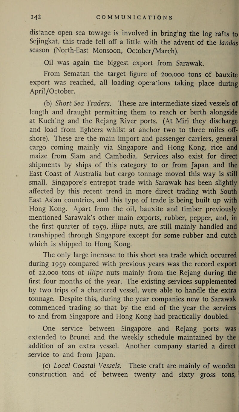 distance open sea towage is involved in bring'ng the log rafts to Sejingkat, this trade fell off a little with the advent of the landas season (North-East Monsoon, October/March). Oil was again the biggest export from Sarawak. From Sematan the target figure of 200,000 tons of bauxite export was reached, all loading operations taking place during April/October. (b) Short Sea Traders. These are intermediate sized vessels of length and draught permitting them to reach or berth alongside at Kuching and the Rejang River ports. (At Miri they discharge and load from lighters whilst at anchor two to three miles off¬ shore). These are the main import and passenger carriers, general cargo coming mainly via Singapore and Hong Kong, rice and maize from Siam and Cambodia. Services also exist for direct shipments by ships of this category to or from Japan and the East Coast of Australia but cargo tonnage moved this way is still small. Singapore’s entrepot trade with Sarawak has been slightly affected by this recent trend in more direct trading with South East Asian countries, and this type of trade is being built up with Hong Kong. Apart from the oil, bauxite and timber previously mentioned Sarawak’s other main exports, rubber, pepper, and, in the first quarter of 1959, illipe nuts, are still mainly handled and transhipped through Singapore except for some rubber and cutch which is shipped to Hong Kong. The only large increase to this short sea trade which occurred during 1959 compared with previous years was the record export of 22,000 tons of illipe nuts mainly from the Rejang during the first four months of the year. The existing services supplemented by two trips of a chartered vessel, were able to handle the extra tonnage. Despite this, during the year companies new to Sarawak commenced trading so that by the end of the year the services to and from Singapore and Hong Kong had practically doubled One service between Singapore and Rejang ports was extended to Brunei and the weekly schedule maintained by the addition of an extra vessel. Another company started a direct service to and from Japan. (c) Local Coastal Vessels. These craft are mainly of wooden construction and of between twenty and sixty gross tons.