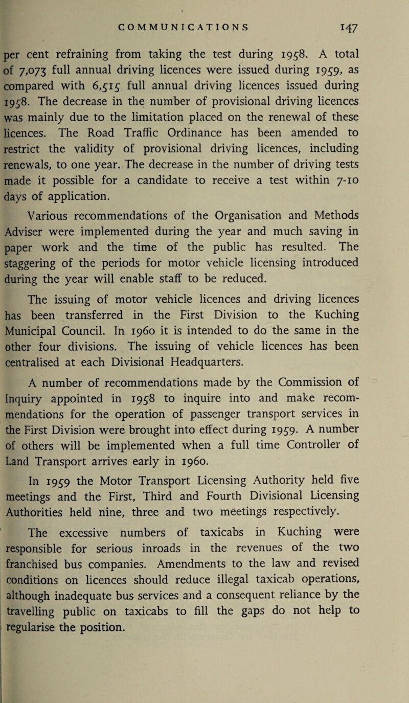 per cent refraining from taking the test during 1958. A total of 7,073 full annual driving licences were issued during 1939, as compared with 6,315 full annual driving licences issued during 1938. The decrease in the number of provisional driving licences was mainly due to the limitation placed on the renewal of these licences. The Road Traffic Ordinance has been amended to restrict the validity of provisional driving licences, including renewals, to one year. The decrease in the number of driving tests made it possible for a candidate to receive a test within 7-10 days of application. Various recommendations of the Organisation and Methods Adviser were implemented during the year and much saving in paper work and the time of the public has resulted. The staggering of the periods for motor vehicle licensing introduced during the year will enable staff to be reduced. The issuing of motor vehicle licences and driving licences has been transferred in the First Division to the Kuching Municipal Council. In i960 it is intended to do the same in the other four divisions. The issuing of vehicle licences has been centralised at each Divisional Headquarters. A number of recommendations made by the Commission of Inquiry appointed in 1958 to inquire into and make recom¬ mendations for the operation of passenger transport services in the First Division were brought into effect during 1959. A number of others will be implemented when a full time Controller of Land Transport arrives early in i960. In 1939 the Motor Transport Licensing Authority held five meetings and the First, Third and Fourth Divisional Licensing Authorities held nine, three and two meetings respectively. The excessive numbers of taxicabs in Kuching were responsible for serious inroads in the revenues of the two franchised bus companies. Amendments to the law and revised conditions on licences should reduce illegal taxicab operations, although inadequate bus services and a consequent reliance by the travelling public on taxicabs to fill the gaps do not help to regularise the position.