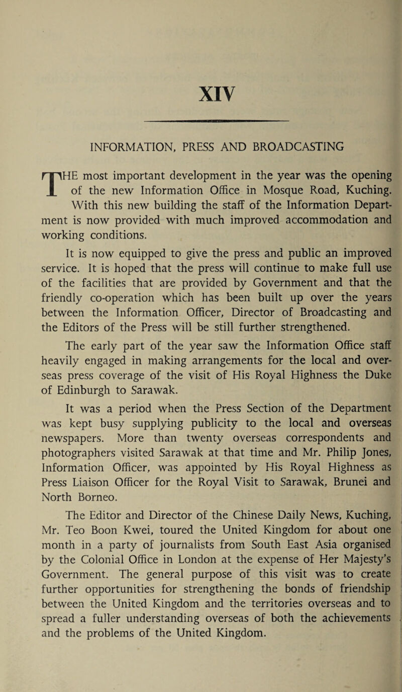 XIV INFORMATION, PRESS AND BROADCASTING THE most important development in the year was the opening of the new Information Office in Mosque Road, Kuching. With this new building the staff of the Information Depart¬ ment is now provided with much improved accommodation and working conditions. It is now equipped to give the press and public an improved service. It is hoped that the press will continue to make full use of the facilities that are provided by Government and that the friendly co-operation which has been built up over the years between the Information Officer, Director of Broadcasting and the Editors of the Press will be still further strengthened. The early part of the year saw the Information Office staff heavily engaged in making arrangements for the local and over¬ seas press coverage of the visit of His Royal Highness the Duke of Edinburgh to Sarawak. It was a period when the Press Section of the Department was kept busy supplying publicity to the local and overseas newspapers. More than twenty overseas correspondents and photographers visited Sarawak at that time and Mr. Philip Jones, Information Officer, was appointed by Plis Royal Highness as Press Liaison Officer for the Royal Visit to Sarawak, Brunei and North Borneo. The Editor and Director of the Chinese Daily News, Kuching, Mr. Teo Boon Kwei, toured the United Kingdom for about one month in a party of journalists from South East Asia organised by the Colonial Office in London at the expense of Her Majesty’s Government. The general purpose of this visit was to create further opportunities for strengthening the bonds of friendship between the United Kingdom and the territories overseas and to spread a fuller understanding overseas of both the achievements and the problems of the United Kingdom.