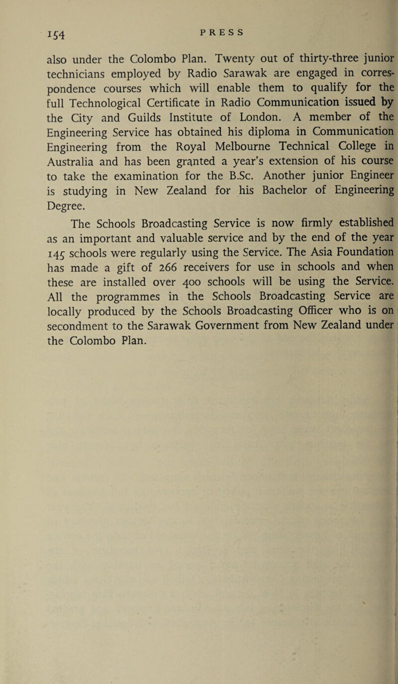 also under the Colombo Plan. Twenty out of thirty-three junior technicians employed by Radio Sarawak are engaged in corres¬ pondence courses which will enable them to qualify for the full Technological Certificate in Radio Communication issued by the City and Guilds Institute of London. A member of the Engineering Service has obtained his diploma in Communication Engineering from the Royal Melbourne Technical College in Australia and has been granted a year’s extension of his course to take the examination for the B.Sc. Another junior Engineer is studying in New Zealand for his Bachelor of Engineering Degree. The Schools Broadcasting Service is now firmly established as an important and valuable service and by the end of the year 145 schools were regularly using the Service. The Asia Foundation has made a gift of 266 receivers for use in schools and when these are installed over 400 schools will be using the Service. All the programmes in the Schools Broadcasting Service are locally produced by the Schools Broadcasting Officer who is on secondment to the Sarawak Government from New Zealand under the Colombo Plan.