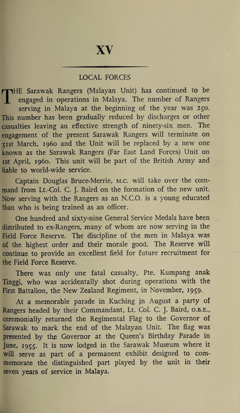 LOCAL FORCES THE Sarawak Rangers (Malayan Unit) has continued to be engaged in operations in Malaya. The number of Rangers serving in Malaya at the beginning of the year was 2£0. This number has been gradually reduced by discharges or other casualties leaving an effective strength of ninety-six men. The engagement of the present Sarawak Rangers will terminate on 31st March, i960 and the Unit will be replaced by a new one known as the Sarawak Rangers (Far East Land Forces) Unit on 1st April, i960. This unit will be part of the British Army and liable to world-wide service. Captain Douglas Bruce-Merrie, M.c. will take over the com¬ mand from Lt.-Col. C. J. Baird on the formation of the new unit. Now serving with the Rangers as an N.C.O. is a young educated Iban who is being trained as an officer. One hundred and sixty-nine General Service Medals have been distributed to ex-Rangers, many of whom are now serving in the Field Force Reserve. The discipline of the men in Malaya was of the highest order and their morale good. The Reserve will continue to provide an excellent field for future recruitment for the Field Force Reserve. There was only one fatal casualty, Pte. Kumpang anak Tinggi, who was accidentally shot during operations with the First Battalion, the New Zealand Regiment, in November, 19S9- At a memorable parade in Kuching j.n August a party of Rangers headed by their Commandant, Lt. Col. C. J. Baird, o.b.e., ceremonially returned the Regimental Flag to the Governor of Sarawak to mark the end of the Malayan Unit. The flag was presented by the Governor at the Queen’s Birthday Parade in June, 1955. It is now lodged in the Sarawak Museum where it will serve as part of a permanent exhibit designed to com¬ memorate the distinguished part played by the unit in their seven years of service in Malaya.