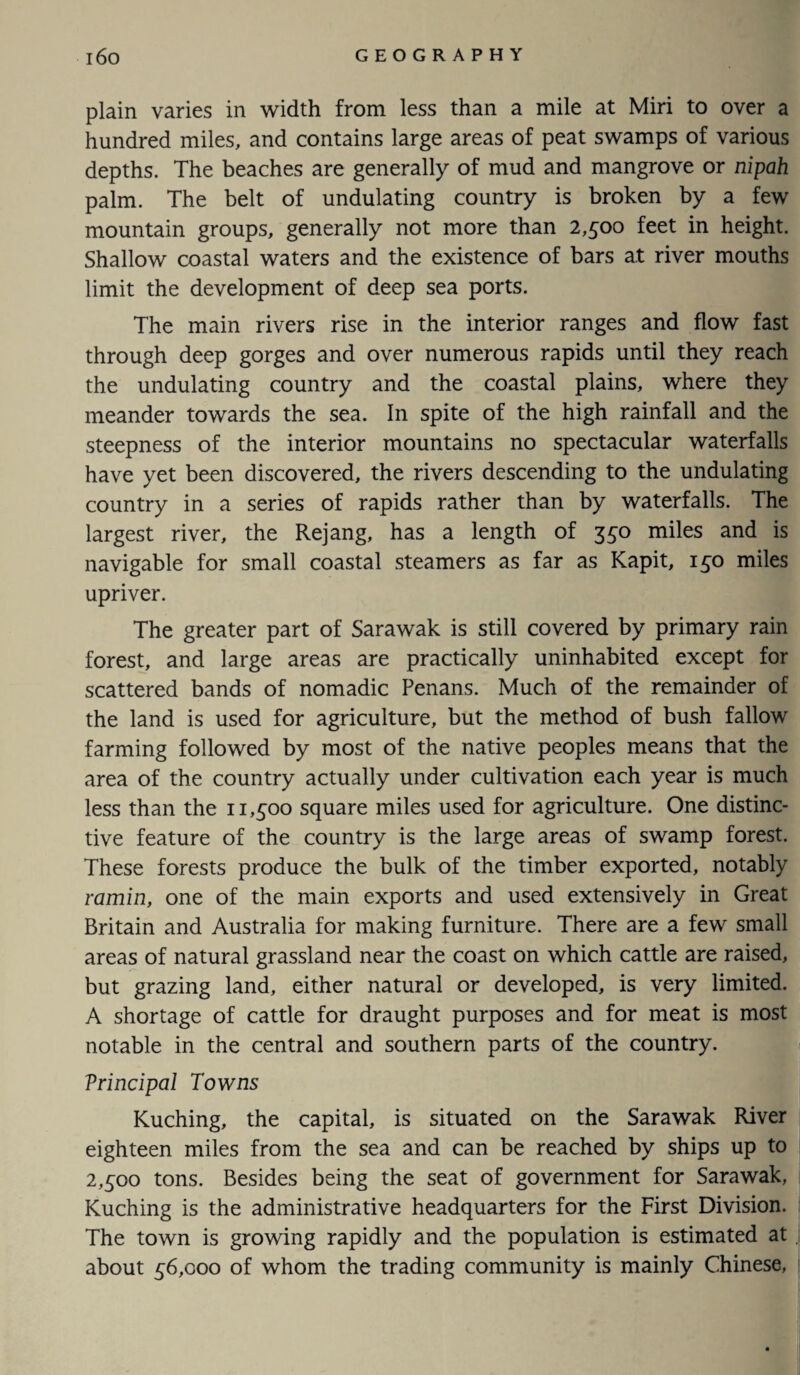 plain varies in width from less than a mile at Miri to over a hundred miles, and contains large areas of peat swamps of various depths. The beaches are generally of mud and mangrove or nipah palm. The belt of undulating country is broken by a few mountain groups, generally not more than 2,500 feet in height. Shallow coastal waters and the existence of bars at river mouths limit the development of deep sea ports. The main rivers rise in the interior ranges and flow fast through deep gorges and over numerous rapids until they reach the undulating country and the coastal plains, where they meander towards the sea. In spite of the high rainfall and the steepness of the interior mountains no spectacular waterfalls have yet been discovered, the rivers descending to the undulating country in a series of rapids rather than by waterfalls. The largest river, the Rejang, has a length of 350 miles and is navigable for small coastal steamers as far as Kapit, 150 miles upriver. The greater part of Sarawak is still covered by primary rain forest, and large areas are practically uninhabited except for scattered bands of nomadic Penans. Much of the remainder of the land is used for agriculture, but the method of bush fallow farming followed by most of the native peoples means that the area of the country actually under cultivation each year is much less than the 11,500 square miles used for agriculture. One distinc¬ tive feature of the country is the large areas of swamp forest. These forests produce the bulk of the timber exported, notably ramin, one of the main exports and used extensively in Great Britain and Australia for making furniture. There are a few small areas of natural grassland near the coast on which cattle are raised, but grazing land, either natural or developed, is very limited. A shortage of cattle for draught purposes and for meat is most notable in the central and southern parts of the country. Vrincipal Towns Kuching, the capital, is situated on the Sarawak River eighteen miles from the sea and can be reached by ships up to 2,500 tons. Besides being the seat of government for Sarawak, Kuching is the administrative headquarters for the First Division. The town is growing rapidly and the population is estimated at about 56,000 of whom the trading community is mainly Chinese,