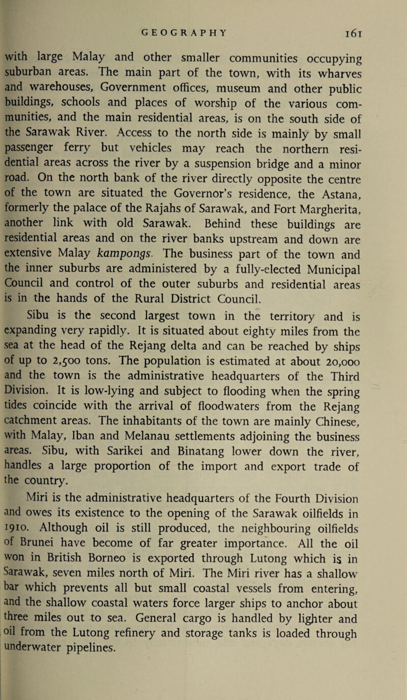 with large Malay and other smaller communities occupying suburban areas. The main part of the town, with its wharves and warehouses. Government offices, museum and other public buildings, schools and places of worship of the various com¬ munities, and the main residential areas, is on the south side of the Sarawak River. Access to the north side is mainly by small passenger ferry but vehicles may reach the northern resi¬ dential areas across the river by a suspension bridge and a minor road. On the north bank of the river directly opposite the centre of the town are situated the Governor’s residence, the Astana, formerly the palace of the Rajahs of Sarawak, and Fort Margherita, another link with old Sarawak. Behind these buildings are residential areas and on the river banks upstream and down are extensive Malay kampongs. The business part of the town and the inner suburbs are administered by a fully-elected Municipal Council and control of the outer suburbs and residential areas is in the hands of the Rural District Council. Sibu is the second largest town in the territory and is expanding very rapidly. It is situated about eighty miles from the sea at the head of the Rejang delta and can be reached by ships of up to 2,500 tons. The population is estimated at about 20,000 and the town is the administrative headquarters of the Third Division. It is low-lying and subject to flooding when the spring tides coincide with the arrival of flood waters from the Rejang catchment areas. The inhabitants of the town are mainly Chinese, with Malay, Iban and Melanau settlements adjoining the business areas. Sibu, with Sarikei and Binatang lower down the river, handles a large proportion of the import and export trade of the country. Miri is the administrative headquarters of the Fourth Division and owes its existence to the opening of the Sarawak oilfields in 1910* Although oil is still produced, the neighbouring oilfields of Brunei have become of far greater importance. All the oil won in British Borneo is exported through Lutong which is in Sarawak, seven miles north of Miri. The Miri river has a shallow bar which prevents all but small coastal vessels from entering, and the shallow coastal waters force larger ships to anchor about three miles out to sea. General cargo is handled by lighter and oil from the Lutong refinery and storage tanks is loaded through underwater pipelines.