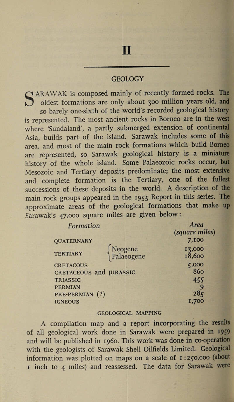 GEOLOGY SARAWAK is composed mainly of recently formed rocks. The oldest formations are only about 300 million years old, and so barely one-sixth of the world’s recorded geological history is represented. The most ancient rocks in Borneo are in the west where ‘Sundaland’, a partly submerged extension of continental Asia, builds part of the island. Sarawak includes some of this area, and most of the main rock formations which build Borneo are represented, so Sarawak geological history is a miniature history of the whole island. Some Palaeozoic rocks occur, but Mesozoic and Tertiary deposits predominate; the most extensive and complete formation is the Tertiary, one of the fullest successions of these deposits in the world. A description of the main rock groups appeared in the 1935 Report in this series. The approximate areas of the geological formations that make up Sarawak’s 47,000 square miles are given below: Formation Area (square miles) QUATERNARY 7,100 TERTIARY j Neogene 13,000 1 Palaeogene 18,600 CRETACOUS 5,000 CRETACEOUS and JURASSIC 860 TRIASSIC 4 55 PERMIAN 9 PRE-PERMIAN (?) 28 5 IGNEOUS i,7°o GEOLOGICAL MAPPING A compilation map and a report incorporating the results of all geological work done in Sarawak were prepared in 1939 and will be published in i960. This work was done in co-operation with the geologists of Sarawak Shell Oilfields Limited. Geological information was plotted on maps on a scale of 11250,000 (about 1 inch to 4 miles) and reassessed. The data for Sarawak were