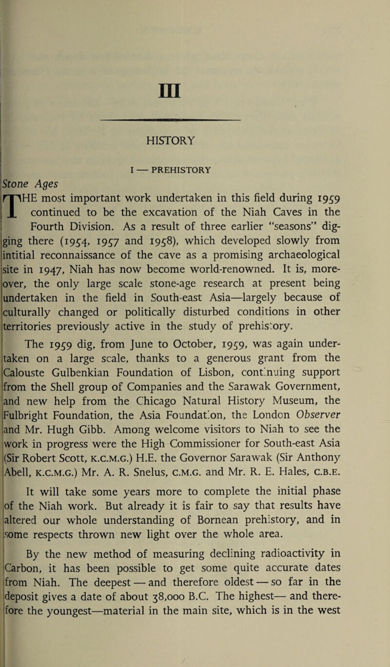 Ill HISTORY I — PREHISTORY Stone Ages THE most important work undertaken in this field during 1959 continued to be the excavation of the Niah Caves in the Fourth Division. As a result of three earlier “seasons” dig¬ ging there (1934, 1957 and 1958), which developed slowly from intitial reconnaissance of the cave as a promising archaeological site in 1947, Niah has now become world-renowned. It is, more¬ over, the only large scale stone-age research at present being undertaken in the field in South-east Asia—largely because of culturally changed or politically disturbed conditions in other territories previously active in the study of prehistory. The 1959 dig, from June to October, 1959, was again under¬ taken on a large scale, thanks to a generous grant from the Calouste Gulbenkian Foundation of Lisbon, continuing support from the Shell group of Companies and the Sarawak Government, and new help from the Chicago Natural History Museum, the Fulbright Foundation, the Asia Foundation, the London Observer and Mr. Hugh Gibb. Among welcome visitors to Niah to see the work in progress were the High Commissioner for South-east Asia (Sir Robert Scott, k.c.m.g.) H.E. the Governor Sarawak (Sir Anthony Abell, k.c.m.g.) Mr. A. R. Snelus, c.m.g. and Mr. R. E. Hales, c.b.e. It will take some years more to complete the initial phase of the Niah work. But already it is fair to say that results have altered our whole understanding of Bornean prehistory, and in some respects thrown new light over the whole area. By the new method of measuring declining radioactivity in Carbon, it has been possible to get some quite accurate dates from Niah. The deepest — and therefore oldest — so far in the deposit gives a date of about 38,000 B.C. The highest— and there¬ fore the youngest—material in the main site, which is in the west