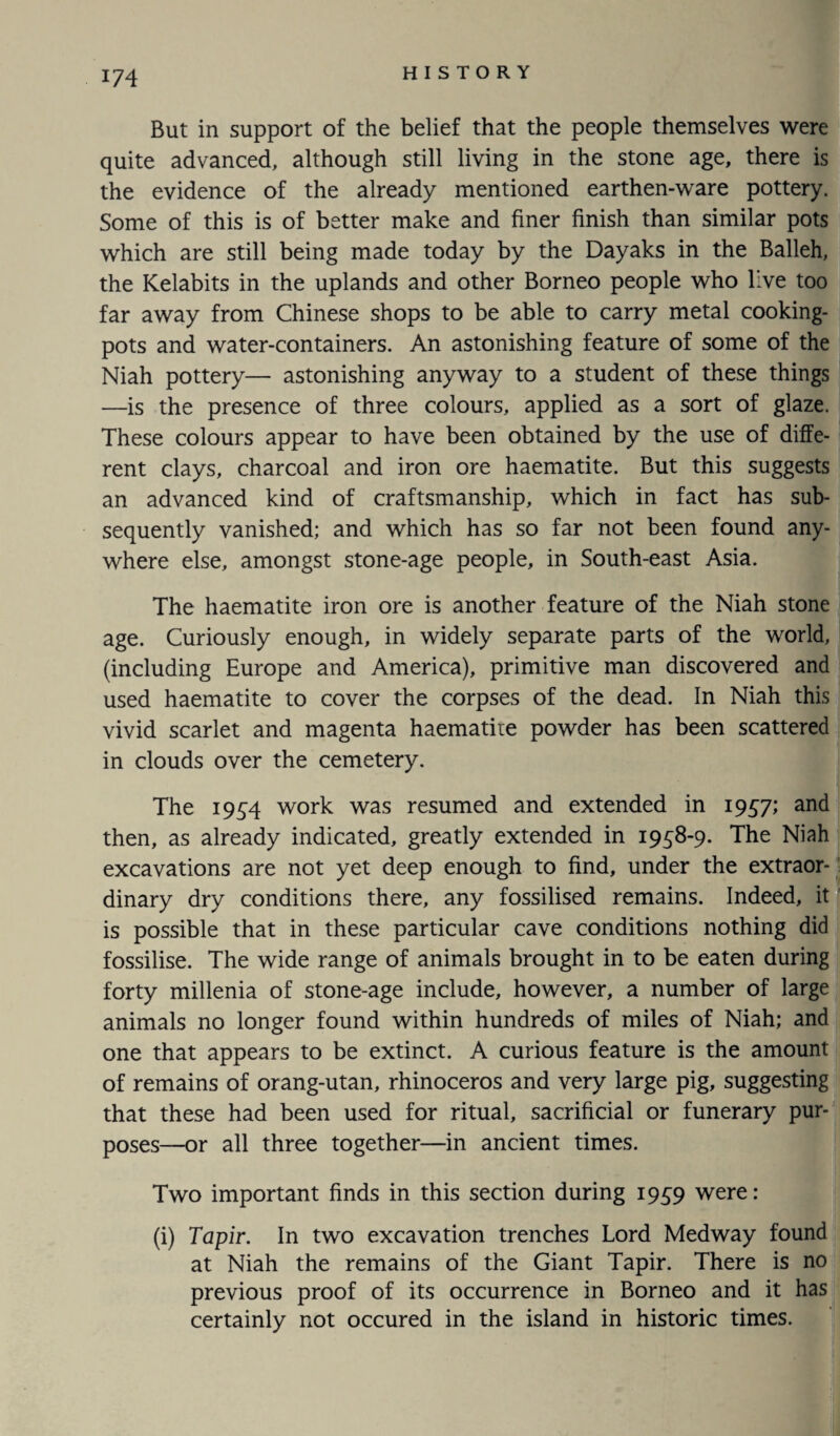 But in support of the belief that the people themselves were quite advanced, although still living in the stone age, there is the evidence of the already mentioned earthen-ware pottery. Some of this is of better make and finer finish than similar pots which are still being made today by the Dayaks in the Balleh, the Kelabits in the uplands and other Borneo people who live too far away from Chinese shops to be able to carry metal cooking- pots and water-containers. An astonishing feature of some of the Niah pottery— astonishing anyway to a student of these things —is the presence of three colours, applied as a sort of glaze. These colours appear to have been obtained by the use of diffe¬ rent clays, charcoal and iron ore haematite. But this suggests an advanced kind of craftsmanship, which in fact has sub¬ sequently vanished; and which has so far not been found any¬ where else, amongst stone-age people, in South-east Asia. The haematite iron ore is another feature of the Niah stone age. Curiously enough, in widely separate parts of the world, (including Europe and America), primitive man discovered and used haematite to cover the corpses of the dead. In Niah this vivid scarlet and magenta haematite powder has been scattered in clouds over the cemetery. The 1954 work was resumed and extended in 1957; and then, as already indicated, greatly extended in 1958-9. The Niah excavations are not yet deep enough to find, under the extraor¬ dinary dry conditions there, any fossilised remains. Indeed, it is possible that in these particular cave conditions nothing did fossilise. The wide range of animals brought in to be eaten during forty millenia of stone-age include, however, a number of large animals no longer found within hundreds of miles of Niah; and one that appears to be extinct. A curious feature is the amount of remains of orang-utan, rhinoceros and very large pig, suggesting that these had been used for ritual, sacrificial or funerary pur¬ poses—or all three together—in ancient times. Two important finds in this section during 1959 were: (i) Tapir. In two excavation trenches Lord Medway found at Niah the remains of the Giant Tapir. There is no previous proof of its occurrence in Borneo and it has certainly not occured in the island in historic times.