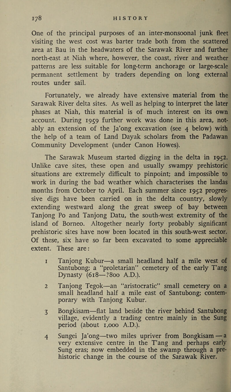 One of the principal purposes of an inter-monsoonal junk fleet visiting the west cost was barter trade both from the scattered area at Bau in the headwaters of the Sarawak River and further north-east at Niah where, however, the coast, river and weather patterns are less suitable for long-term anchorage or large-scale permanent settlement by traders depending on long external routes under sail. Fortunately, we already have extensive material from the Sarawak River delta sites. As well as helping to interpret the later phases at Niah, this material is of much interest on its own account. During 1959 further work was done in this area, not¬ ably an extension of the Ja’ong excavation (see 4 below) with the help of a team of Land Dayak scholars from the Padawan Community Development (under Canon Howes). The Sarawak Museum started digging in the delta in 1952. Unlike cave sites, these open and usually swampy prehistoric situations are extremely difficult to pinpoint; and impossible to work in during the bad weather which characterises the landas months from October to April. Each summer since 1952 progres¬ sive digs have been carried on in the delta country, slowly extending westward along the great sweep of bay between Tanjong Po and Tanjong Datu, the south-west extremity of the island of Borneo. Altogether nearly forty probably significant prehistoric sites have now been located in this south-west sector. Of these, six have so far been excavated to some appreciable extent. These are: 1 Tanjong Kubur—a small headland half a mile west of Santubong; a “proletarian” cemetery of the early T’ang Dynasty (618—?8oo A.D.). 2 Tanjong Tegok—an “aristocratic” small cemetery on a small headland half a mile east of Santubong; contem¬ porary with Tanjong Kubur. 3 Bongkisam—flat land beside the river behind Santubong village, evidently a trading centre mainly in the Sung period (about 1,000 A.D.). 4 Sungei Ja’ong—two miles upriver from Bongkisam — a very extensive centre in the T’ang and perhaps early Sung eras; now embedded in the swamp through a pre¬ historic change in the course of the Sarawak River.