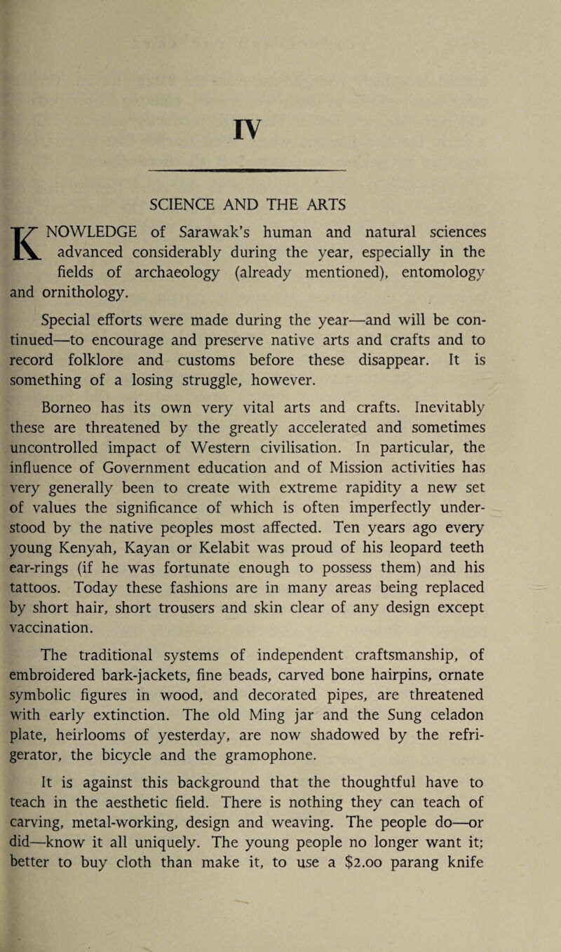 IV SCIENCE AND THE ARTS KNOWLEDGE of Sarawak’s human and natural sciences advanced considerably during the year, especially in the fields of archaeology (already mentioned), entomology and ornithology. Special efforts were made during the year—and will be con¬ tinued—to encourage and preserve native arts and crafts and to record folklore and customs before these disappear. It is something of a losing struggle, however. Borneo has its own very vital arts and crafts. Inevitably these are threatened by the greatly accelerated and sometimes uncontrolled impact of Western civilisation. In particular, the influence of Government education and of Mission activities has very generally been to create with extreme rapidity a new set of values the significance of which is often imperfectly under¬ stood by the native peoples most affected. Ten years ago every young Kenyah, Kayan or Kelabit was proud of his leopard teeth ear-rings (if he was fortunate enough to possess them) and his tattoos. Today these fashions are in many areas being replaced by short hair, short trousers and skin clear of any design except vaccination. The traditional systems of independent craftsmanship, of embroidered bark-jackets, fine beads, carved bone hairpins, ornate symbolic figures in wood, and decorated pipes, are threatened with early extinction. The old Ming jar and the Sung celadon plate, heirlooms of yesterday, are now shadowed by the refri¬ gerator, the bicycle and the gramophone. It is against this background that the thoughtful have to teach in the aesthetic field. There is nothing they can teach of carving, metal-working, design and weaving. The people do—or did—know it all uniquely. The young people no longer want it; better to buy cloth than make it, to use a $2.00 parang knife