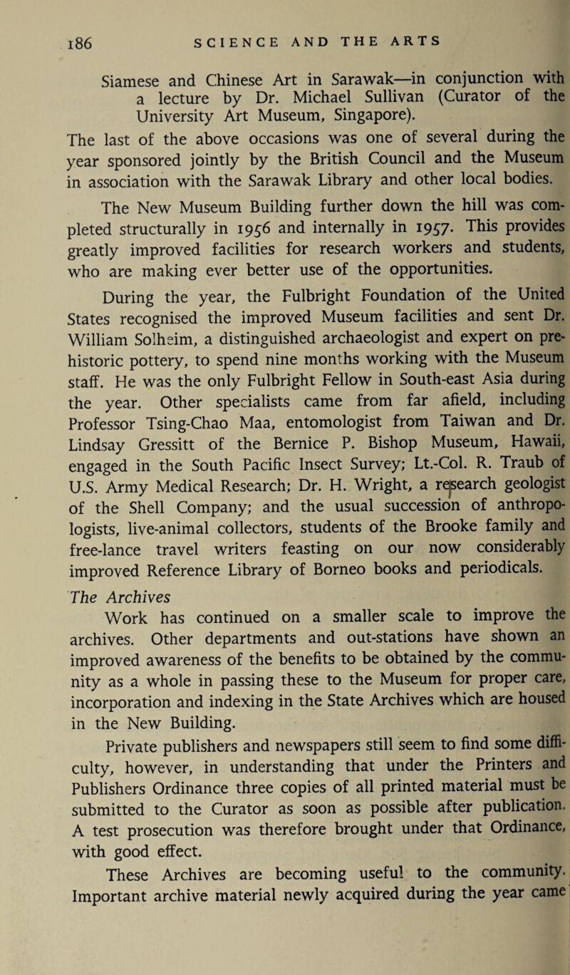 Siamese and Chinese Art in Sarawak—in conjunction with a lecture by Dr. Michael Sullivan (Curator of the University Art Museum, Singapore). The last of the above occasions was one of several during the year sponsored jointly by the British Council and the Museum in association with the Sarawak Library and other local bodies. The New Museum Building further down the hill was com¬ pleted structurally in 1956 and internally in 1957. This provides greatly improved facilities for research workers and students, who are making ever better use of the opportunities. During the year, the Fulbright Foundation of the United States recognised the improved Museum facilities and sent Dr. William Solheim, a distinguished archaeologist and expert on pre¬ historic pottery, to spend nine months working with the Museum staff. He was the only Fulbright Fellow in South-east Asia during the year. Other specialists came from far afield, including Professor Tsing-Chao Maa, entomologist from Taiwan and Dr. Lindsay Gressitt of the Bernice P. Bishop Museum, Hawaii, engaged in the South Pacific Insect Survey; Lt.-Col. R. Traub of U.S. Army Medical Research; Dr. H. Wright, a research geologist of the Shell Company; and the usual succession of anthropo¬ logists, live-animal collectors, students of the Brooke family and free-lance travel writers feasting on our now considerably improved Reference Library of Borneo books and periodicals. The Archives Work has continued on a smaller scale to improve the archives. Other departments and out-stations have shown an improved awareness of the benefits to be obtained by the commu¬ nity as a whole in passing these to the Museum for proper care, incorporation and indexing in the State Archives which are housed in the New Building. Private publishers and newspapers still seem to find some diffi¬ culty, however, in understanding that under the Printers and Publishers Ordinance three copies of all printed material must be submitted to the Curator as soon as possible after publication. A test prosecution was therefore brought under that Ordinance, with good effect. These Archives are becoming useful to the community. Important archive material newly acquired during the year came