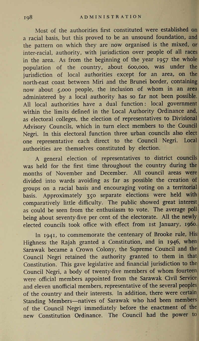 Most of the authorities first constituted were established on a racial basis, but this proved to be an unsound foundation, and the pattern on which they are now organised is the mixed, or inter-racial, authority, with jurisdiction over people of all races in the area. As from the beginning of the year 1957 the whole population of the country, about 600,000, was under the jurisdiction of local authorities except for an area, on the north-east coast between Miri and the Brunei border, containing now about 5,000 people, the inclusion of whom in an area administered by a local authority has so far not been possible. All local authorities have a dual function: local government within the limits defined in the Local Authority Ordinance and, as electoral colleges, the election of representatives to Divisional Advisory Councils, which in turn elect members to the Council Negri. In this electoral function three urban councils also elect one representative each direct to the Council Negri. Local authorities are themselves constituted by election. A general election of representatives to district councils was held for the first time throughout the country during the months of November and December. All council areas were divided into wards avoiding as far as possible the creation of groups on a racial basis and encouraging voting on a territorial basis. Approximately 350 separate elections were held with comparatively little difficulty. The public showed great interest as could be seen from the enthusiasm to vote. The average poll being about seventy-five per cent of the electorate. All the newly elected councils took office with effect from 1st January, i960. In 1941, to commemorate the centenary of Brooke rule. His Highness the Rajah granted a Constitution, and in 1946, when Sarawak became a Crown Colony, the Supreme Council and the Council Negri retained the authority granted to them in that Constitution. This gave legislative and financial jurisdiction to the Council Negri, a body of twenty-five members of whom fourteen were official members appointed from the Sarawak Civil Service and eleven unofficial members, representative of the several peoples of the country and their interests. In addition, there were certain Standing Members—natives of Sarawak who had been members of the Council Negri immediately before the enactment of the new Constitution Ordinance. The Council had the power to