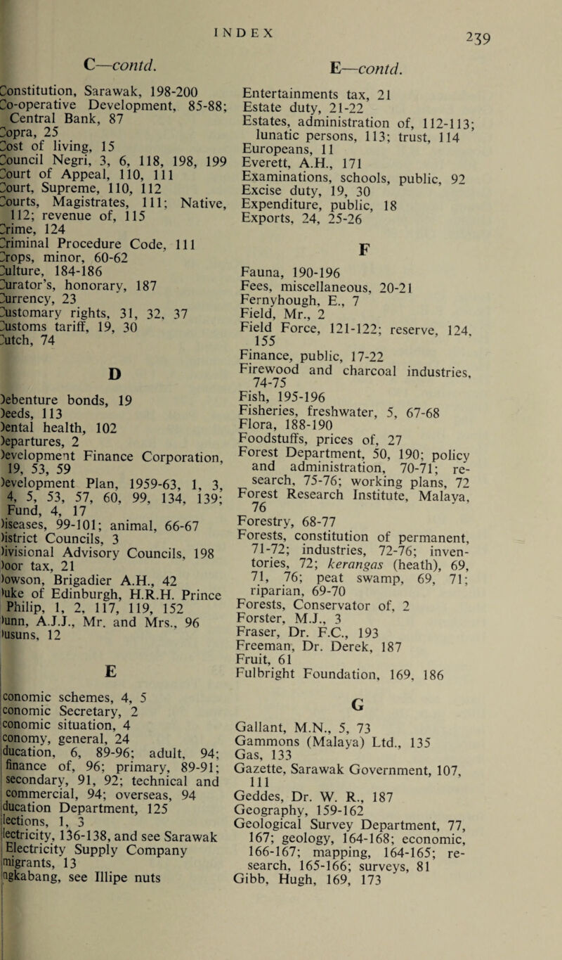 C—contd. E—contd. Constitution, Sarawak, 198-200 Co-operative Development, 85-88; Central Bank, 87 Copra, 25 Cost of living, 15 Council Negri, 3, 6, 118, 198, 199 Court of Appeal, 110, 111 Court, Supreme, 110, 112 Courts, Magistrates, 111; Native, 112; revenue of, 115 Crime, 124 Criminal Procedure Code, 111 Crops, minor, 60-62 Culture, 184-186 Curator’s, honorary, 187 Currency, 23 Customary rights, 31, 32, 37 Customs tariff, 19, 30 Cutch, 74 D )ebenture bonds, 19 )eeds, 113 )ental health, 102 )epartures, 2 )evelopment Finance Corporation, 19, 53, 59 )evelopment Plan, 1959-63, 1, 3, 4, 5, 53, 57, 60, 99, 134, 139; Fund, 4, 17 )iseases, 99-101; animal, 66-67 ttstrict Councils, 3 )ivisional Advisory Councils, 198 )oor tax, 21 )owson, Brigadier A.H., 42 Hike of Edinburgh, H.R.H. Prince Philip, 1, 2, 117, 119, 152 >unn, A.J.J., Mr, and Mrs., 96 >usuns, 12 conomic schemes, 4, 5 conomic Secretary, 2 conomic situation, 4 conomy, general, 24 ducation, 6, 89-96; adult, 94; finance of, 96; primary, 89-91; secondary, 91, 92; technical and commercial, 94; overseas, 94 ducation Department, 125 lections, 1, 3 iectricity, 136-138, and see Sarawak Electricity Supply Company migrants, 13 Qgkabang, see Illipe nuts Entertainments tax, 21 Estate duty, 21-22 Estates, administration of, 112-113; lunatic persons, 113; trust, 114 Europeans, 11 Everett, A.H., 171 Examinations, schools, public, 92 Excise duty, 19, 30 Expenditure, public, 18 Exports, 24, 25-26 F Fauna, 190-196 Fees, miscellaneous, 20-21 Fernyhough, E., 7 Field, Mr., 2 Field Force, 121-122; reserve, 124. 155 Finance, public, 17-22 Firewood and charcoal industries, 74-75 Fish, 195-196 Fisheries, freshwater, 5, 67-68 Flora, 188-190 Foodstuffs, prices of, 27 Forest Department, 50, 190; policy and administration, 70-71; re¬ search, 75-76; working plans, 72 Forest Research Institute, Malava, 76 Forestry, 68-77 Forests, constitution of permanent, 71-72; industries, 72-76; inven¬ tories, 72; kerangas (heath), 69, 71, 76; peat swamp, 69, 71; riparian, 69-70 Forests, Conservator of, 2 Forster, M.J., 3 Fraser, Dr. F.C., 193 Freeman, Dr. Derek, 187 Fruit, 61 Fulbright Foundation, 169, 186 G Gallant, M.N., 5, 73 Gammons (Malaya) Ltd., 135 Gas, 133 Gazette, Sarawak Government, 107, 111 Geddes, Dr. W. R., 187 Geography, 159-162 Geological Survey Department, 77, 167; geology, 164-168; economic, 166-167; mapping, 164-165; re¬ search, 165-166; surveys, 81 Gibb, Hugh, 169, 173