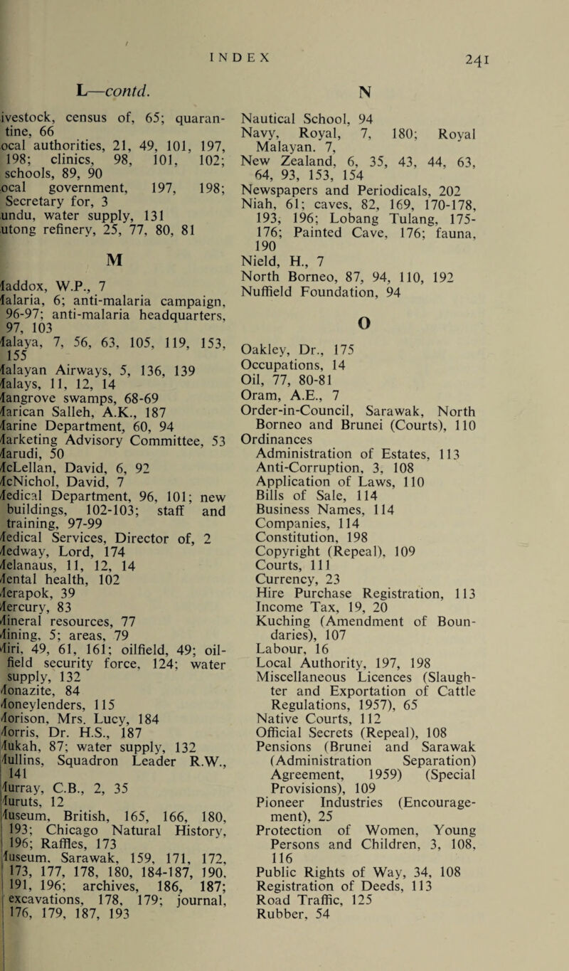 f INDEX 241 L—contd. ivestock, census of, 65; quaran¬ tine, 66 ocal authorities, 21, 49, 101, 197, 198; clinics, 98, 101, 102; schools, 89, 90 ocal government, 197, 198; Secretary for, 3 undu, water supply, 131 utong refinery, 25, 77, 80, 81 M laddox, W.P., 7 falaria, 6; anti-malaria campaign. 96-97; anti-malaria headquarters. 97, 103 talaya, 7, 56, 63, 105, 1 19, 153, 155 dalayan Airways, 5, 136, 139 dalays, 11, 12, 14 langrove swamps, 68-69 darican Salleh, A.K., 187 darine Department, 60, 94 Marketing Advisory Committee, 53 darudi, 50 dcLellan, David, 6, 92 dcNichoI, David, 7 dedical Department, 96, 101; new buildings, 102-103; staff and training, 97-99 Medical Services, Director of, 2 dedway, Lord, 174 delanaus, 11, 12, 14 Cental health, 102 derapok, 39 Mercury, 83 dineral resources, 77 dining, 5; areas, 79 diri, 49, 61, 161; oilfield, 49; oil¬ field security force, 124; water supply, 132 donazite, 84 doneylenders, 115 dorison, Mrs. Lucy, 184 dorris, Dr. H.S., 187 dukah, 87; water supply, 132 dullins, Squadron Leader R.W., 141 durray, C.B., 2, 35 duruts, 12 duseum, British, 165, 166, 180, 193; Chicago Natural History, 196; Raffles, 173 luseum. Sarawak, 159, 171, 172, ! 173, 177, 178, 180, 184-187, 190, 191, 196; archives, 186, 187; excavations, 178, 179; journal, | 176, 179, 187, 193 N Nautical School, 94 Navy, Royal, 7, 180; Royal Malayan. 7, New Zealand, 6, 35, 43, 44, 63, 64, 93, 153, 154 Newspapers and Periodicals, 202 Niah, 61; caves, 82, 169, 170-178, 193, 196; Lobang Tulang, 175- 176; Painted Cave, 176; fauna, 190 Nield, H., 7 North Borneo, 87, 94, 110, 192 Nuffield Foundation, 94 o Oakley, Dr., 175 Occupations, 14 Oil, 77, 80-81 Oram, A.E., 7 Order-in-Council, Sarawak, North Borneo and Brunei (Courts), 110 Ordinances Administration of Estates, 113 Anti-Corruption, 3, 108 Application of Laws, 110 Bills of Sale, 114 Business Names, 114 Companies, 114 Constitution, 198 Copyright (Repeal), 109 Courts, 111 Currency, 23 Hire Purchase Registration, 113 Income Tax, 19, 20 Kuching (Amendment of Boun¬ daries), 107 Labour, 16 Local Authority, 197, 198 Miscellaneous Licences (Slaugh¬ ter and Exportation of Cattle Regulations, 1957), 65 Native Courts, 112 Official Secrets (Repeal), 108 Pensions (Brunei and Sarawak (Administration Separation) Agreement, 1959) (Special Provisions), 109 Pioneer Industries (Encourage¬ ment), 25 Protection of Women, Young Persons and Children, 3, 108, 116 Public Rights of Way, 34, 108 Registration of Deeds, 113 Road Traffic, 125 Rubber, 54