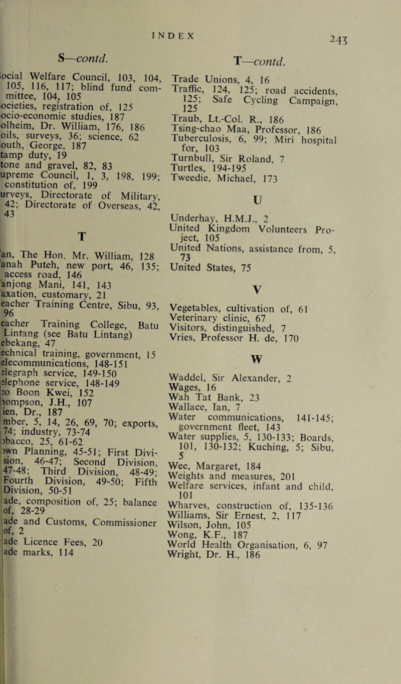 S—contd. ’Qcial Welfare Council, 103, 104, 105, 116, 117; blind fund com¬ mittee, 104, 105 ocieties, registration of, 125 ocio-economic studies, 187 olheim, Dr. William, 176, 186 oils, surveys, 36; science, 62 outh, George. 187 tamp duty, 19 tone and gravel, 82, 83 upreme Council, 1, 3, 198, 199; constitution of, 199 urveys, Directorate of Military, 42; Directorate of Overseas, 42, 43 T an, The Hon. Mr. William, 128 anah Puteh, new port, 46, 135; access road, 146 anjong Mani, 141, 143 axation, customary, 21 eacher Training Centre, Sibu, 93, 96 eacher Training College, Batu Lintang (see Batu Lintang) ebekang, 47 echnical training, government, 15 elecommunications, 148-151 elegraph service, 149-150 elephone service, 148-149 20 Boon Kwei, 152 iompson, J.H., 107 ien, Dr., 187 mber, 5, 14, 26, 69, 70; exports, 74; industry, 73-74 3bacco, 25, 61-62 )wn Planning, 45-51; First Divi¬ sion, 46-47; Second Division, 47-48; Third Division, 48-49; Fourth Division, 49-50; Fifth Division, 50-51 ade, composition of, 25; balance of, 28-29 ade and Customs, Commissioner of, 2 ade Licence Fees, 20 ade marks, 114 T—contd. Trade Unions, 4, 16 Traffic, 124, 125; road accidents, 125; Safe Cycling Campaign, 125 Traub, Lt.-Col. R., 186 Tsing-chao Maa, Professor, 186 Tuberculosis, 6. 99; Miri hospital for, 103 Turnbull, Sir Roland, 7 Turtles, 194-195 Tweedie, Michael, 173 u Underhay, H.M.J., 2 United Kingdom Volunteers Pro¬ ject, 105 United Nations, assistance from, 5, 73 United States, 75 V Vegetables, cultivation of, 61 Veterinary clinic, 67 Visitors, distinguished, 7 Vries, Professor H. de, 170 w Waddel, Sir Alexander, 2 Wages, 16 Wah Tat Bank, 23 Wallace, Ian, 7 Water communications, 141-145; government fleet, 143 Water supplies, 5, 130-133; Boards, 101, 130-132; Kuching, 5; Sibu, Wee, Margaret, 184 Weights and measures, 201 Welfare services, infant and child, 101 Wharves, construction of, 135-136 Williams, Sir Ernest, 2, 117 Wilson, John, 105 Wong, K.F., 187 World Health Organisation, 6, 97 Wright, Dr. H., 186