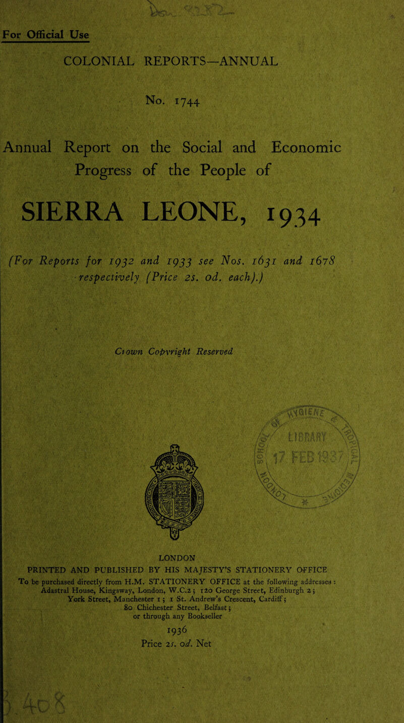 COLONIAL REPORTS—ANNUAL No. 1744 Annual Report on the Social and Economic Progress of the People of SIERRA LEONE, 1934 (For Reports for 1932 and 1933 see Nos. 1631 and 1678 ■respectively (Price 2s. od. each).) Ciown Copyright Reserved LONDON PRINTED AND PUBLISHED BY HIS MAJESTY’S STATIONERY OFFICE To be purchased directly from H.M. STATIONERY OFFICE at the following addressee : Adastral House, Kingsway, London, W.C.2; i2o George Street, Edinburgh 2; York Street, Manchester i; i St. Andrew’s Crescent, Cardiff; 80 Chichester Street, Belfast; or through any Bookseller 1936 Price 2s. od. Net