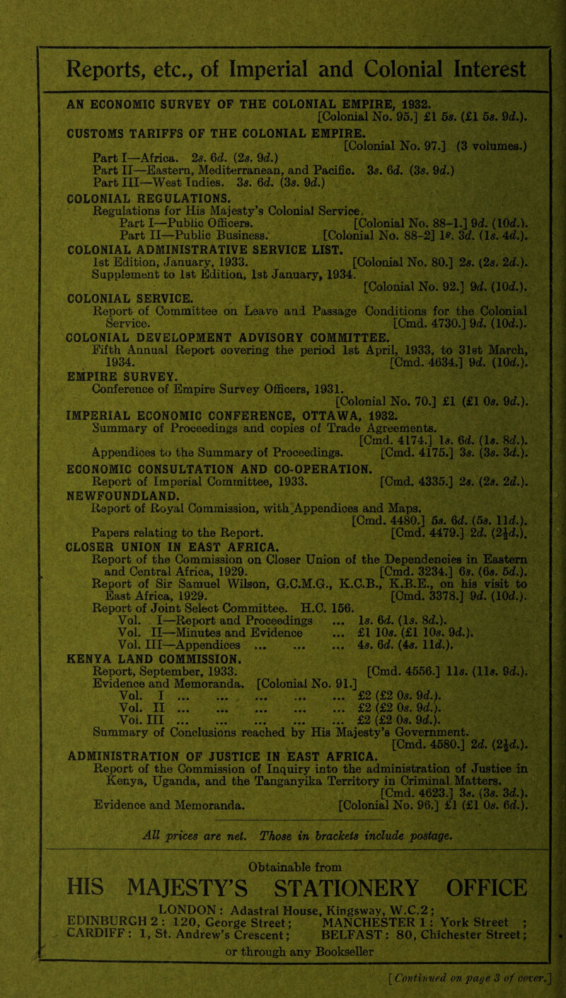 Reports, etc., of Imperial and Colonial Interest AN ECONOMIC SURVEY OF THE COLONIAL EMPIRE, 1932. [Colonial No. 95.] £1 5s. (£1 5s. 9d.). CUSTOMS TARIFFS OF THE COLONIAL EMPIRE. [Colonial No. 97.] (3 volumes.) Part I—Africa. 2s. 6d. (2s. 9d.) Part II—Eastern, Mediterranean, and Pacific. 3s. 6d. (3s. 9d.) Part III—West Indies. 3s. 6d. (3s. 9d.) COLONIAL REGULATIONS. Regulations for His Majesty’s Colonial Service. Part I—Public Officers. [Colonial No. 88-1.] 9d. (10d.). Part II—Public Business. [Colonial No. 88-2] is. 3d. (Is. 4d.). COLONIAL ADMINISTRATIVE SERVICE LIST. 1st Edition, January, 1933. [Colonial No. 80.] 2s. (2s. 2d.). Supplement to 1st Edition, 1st January, 1934. , '■ [Colonial No. 92.] 9d. (10d.). COLONIAL SERVICE. Report of Committee on Leave and Passage Conditions for the Colonial Service. [Cmd. 4730.] 9d. (10d.). COLONIAL DEVELOPMENT ADVISORY COMMITTEE. Fifth Annual Report covering the period 1st April, 1933, to 31st March, 1934. [Cmd. 4634.] 9d. (10d.). EMPIRE SURVEY. Conference of Empire Survey Officers, 1931. [Colonial No. 70.] £1 (£1 Os. 9d.). IMPERIAL ECONOMIC CONFERENCE, OTTAWA, 1932. Summary of Proceedings and copies of Trade Agreements. [Cmd. 4174.] Is. 6d. (Is. 8d.). Appendices to the Summary of Proceedings. [Cmd. 4175.] 3s. (3s. 3d.). ECONOMIC CONSULTATION AND CO-OPERATION. Report of Imperial Committee, 1933. [Cmd, 4335.] 2s. (2s. 2d.). NEWFOUNDLAND. Report of Royal Commission, with ^Appendices and Maps. [Cmd. 4480.] 5s. 6d. (5s. lid.). Papers relating to the Report. [Cmd. 4479.] 2d. (2|d.). CLOSER UNION IN EAST AFRICA. Report of the Commission on Closer Union of the Dependencies in Eastern and Central Africa, 1929. [Cmd. 3234.] 6s. (6s. 6d.). Report of Sir Samuel Wilson, G.C.M.G., K.C.B., K.B.E., on his visit to East Africa, 1929. [Cmd. 3378.] 9d. (10d.). Report of Joint Select Committee. H.C. 156. Vol. I—Report and Proceedings ... Is. 6d. (Is. 8d.). Vol. II—Minutes and Evidence ... £1 10s. (£1 10s. 9d.). Vol. Ill—Appendices ... . 4s. 6d. (4s. lid.). KENYA LAND COMMISSION. Report, September, 1933. [Cmd. 4556,] 11s. (11s. 9d.). Evidence and Memoranda. [Colonial No. 91.] Vol. I ... ... ... ... ... £2 (£2 0s. 9d.). Vol. II.£2 (£2 0s. 9d.). Voi. Ill ... ... ... ... ... £2 (£2 0s. 9d.). Summary of Conclusions reached by His Majesty’s Government. [Cmd. 4580.] 2d. (2Ad.). ADMINISTRATION OF JUSTICE IN EAST AFRICA. Report of the Commission of Inquiry into the administration of Justice in Kenya, Uganda, and the Tanganyika Territory in Criminal Matters. [Cmd. 4623.] 3s. (3s. 3d.). Evidence and Memoranda. [Colonial No. 96.] £1 (£1 0s. 6d.). All prices are net. Those in brackets include postage. 1 ] ■ Obtainable from HIS MAJESTY’S STATIONERY OFFICE LONDON : Adastral House, Kingsway, W.C.2 ; EDINBURGH 2 : 120, George Street; MANCHESTER 1: York Street ; CARDIFF : 1, St. Andrew’s Crescent; BELFAST : 80, Chichester Street; or through any Bookseller [ Continued on page 3 of cover.]