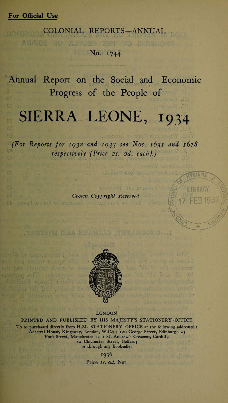 COLONIAL REPORTS—ANNUAL No. 1744 Annual Report on the Social and Economic Progress of the People of SIERRA LEONE, 1934 * (For Reports for 1932 and 1933 see Nos. 1631 and 1678 respectively (Price 2s. od. each).) LONDON PRINTED AND PUBLISHED BY HIS MAJESTY’S STATIONERY OFFICE To be purchased directly from H.M. STATIONERY OFFICE at the following addressed : Adastral House, Kingsway, London, W.C.?; 120 George Street, Edinburgh 2} York Street, Manchester 1 ; 1 St. Andrew’s Crescent, Cardiff; 80 Chichester Street, Belfast; or through any Bookseller 1936 Price 2S. od. Net