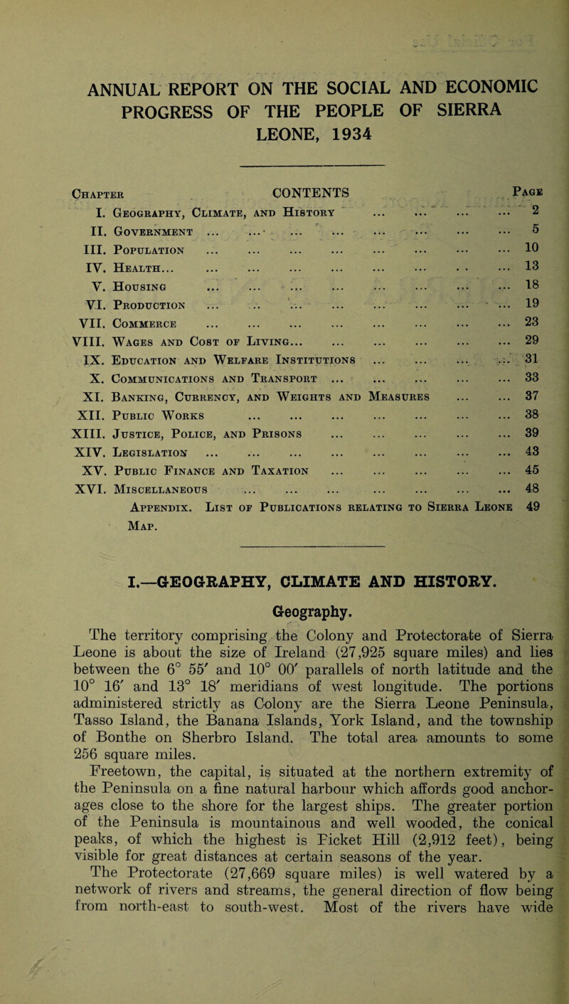 ANNUAL REPORT ON THE SOCIAL AND ECONOMIC PROGRESS OF THE PEOPLE OF SIERRA LEONE, 1934 Chapter CONTENTS Page I. Geography, Climate, and History ... ... ... ... 2 II. Government ... ...• ... ... ... ... ••• ... 5 III. Population ... ... ... ... ... ... ••• ••• 10 IV. Health... ... ... ... ... ... ••• • • ••• 13 V. Housing ... ... ... ... ... ... ... ... 18 VI. Production ... .. ... ... ... ... ... ... 19 VII. Commerce ... ... ... ... ... ... ... ... 23 VIII. Wages and Cost op Living... ... ... ... ... ... 29 IX. Education and Welfare Institutions ... ... ... 31 X. Communications and Transport ... ... ... ... ... 33 XI. Banking, Currency, and Weights and Measures ... ... 37 XII. Public Works ... ... ... ... ... ... ... 38 XIII. Justice, Police, and Prisons ... ... ... ... ... 39 XIV. Legislation ... ... ... ... ... ... ••• ... 13 XV. Public Finance and Taxation ... ... ... ... ... 45 XVI. Miscellaneous ... ... ... ... ... ... ... 48 Appendix. List of Publications relating to Sierra Leone 49 Map. I.—GEOGRAPHY, CLIMATE AND HISTORY. Geography. The territory comprising the Colony and Protectorate of Sierra Leone is about the size of Ireland (27,925 square miles) and lies between the 6° 55' and 10° 00' parallels of north latitude and the 10° 16' and 13° 18' meridians of west longitude. The portions administered strictly as Colony are the Sierra Leone Peninsula, Tasso Island, the Banana Islands, York Island, and the township of Bonthe on Sherbro Island. The total area amounts to some 256 square miles. Freetown, the capital, is situated at the northern extremity of the Peninsula on a fine natural harbour which affords good anchor¬ ages close to the shore for the largest ships. The greater portion of the Peninsula is mountainous and well wooded, the conical peaks, of which the highest is Picket Hill (2,912 feet), being visible for great distances at certain seasons of the year. The Protectorate (27,669 square miles) is well watered by a network of rivers and streams, the general direction of flow being from north-east to south-west. Most of the rivers have wide