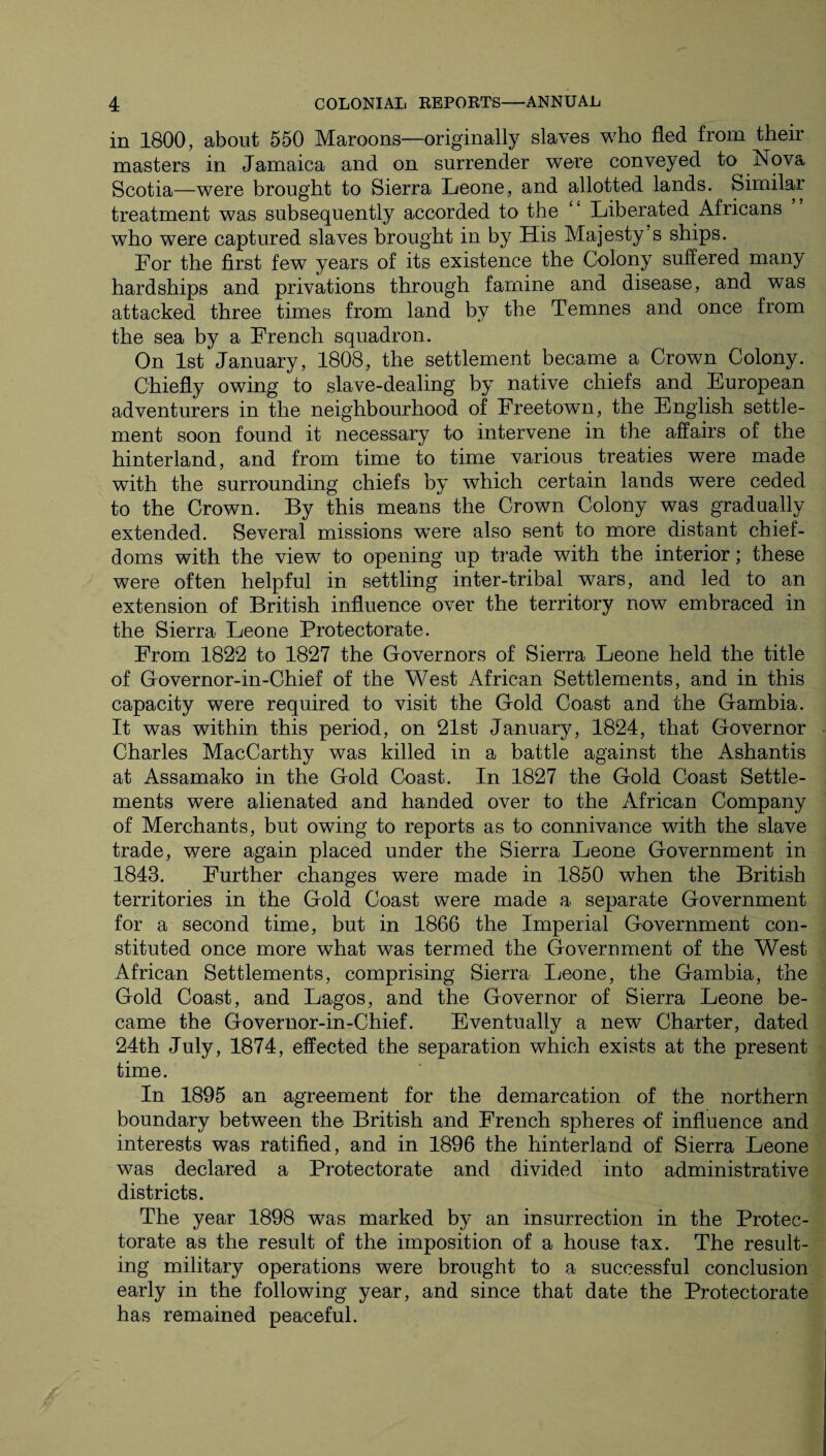 in 1800, about 550 Maroons—originally slaves who fled from their masters in Jamaica and on surrender were conveyed to Nova Scotia—were brought to Sierra Leone, and allotted lands. Similar treatment was subsequently accorded to the “ Liberated Africans who were captured slaves brought in by His Majesty's ships. For the first few years of its existence the Colony suffered many hardships and privations through famine and disease, and was attacked three times from land by the Temnes and once from the sea by a French squadron. On 1st January, 1808, the settlement became a Crown Colony. Chiefly owing to slave-dealing by native chiefs and European adventurers in the neighbourhood of Freetown, the English settle¬ ment soon found it necessary to intervene in the affairs of the hinterland, and from time to time various treaties were made with the surrounding chiefs by which certain lands were ceded to the Crown. By this means the Crown Colony was gradually extended. Several missions were also sent to more distant chief- doms with the view to opening up trade with the interior; these were often helpful in settling inter-tribal wars, and led to an extension of British influence over the territory now embraced in the Sierra Leone Protectorate. From 1822 to 1827 the Governors of Sierra Leone held the title of Governor-in-Chief of the West African Settlements, and in this capacity were required to visit the Gold Coast and the Gambia. It was within this period, on 21st January, 1824, that Governor Charles MacCarthy was killed in a battle against the Ashantis at Assamako in the Gold Coast. In 1827 the Gold Coast Settle¬ ments were alienated and handed over to the African Company of Merchants, but owing to reports as to connivance with the slave trade, were again placed under the Sierra Leone Government in 1843. Further changes were made in .1850 when the British territories in the Gold Coast were made a separate Government for a second time, but in 1866 the Imperial Government con¬ stituted once more wdiat was termed the Government of the West African Settlements, comprising Sierra Leone, the Gambia, the Gold Coast, and Lagos, and the Governor of Sierra Leone be¬ came the Governor-in-Chief. Eventually a new Charter, dated 24th July, 1874, effected the separation which exists at the present time. In 1895 an agreement for the demarcation of the northern boundary between the British and French spheres of influence and interests was ratified, and in 1896 the hinterland of Sierra Leone was declared a Protectorate and divided into administrative districts. The year 1898 was marked by an insurrection in the Protec¬ torate as the result of the imposition of a house tax. The result¬ ing military operations were brought to a successful conclusion early in the following year, and since that date the Protectorate has remained peaceful.